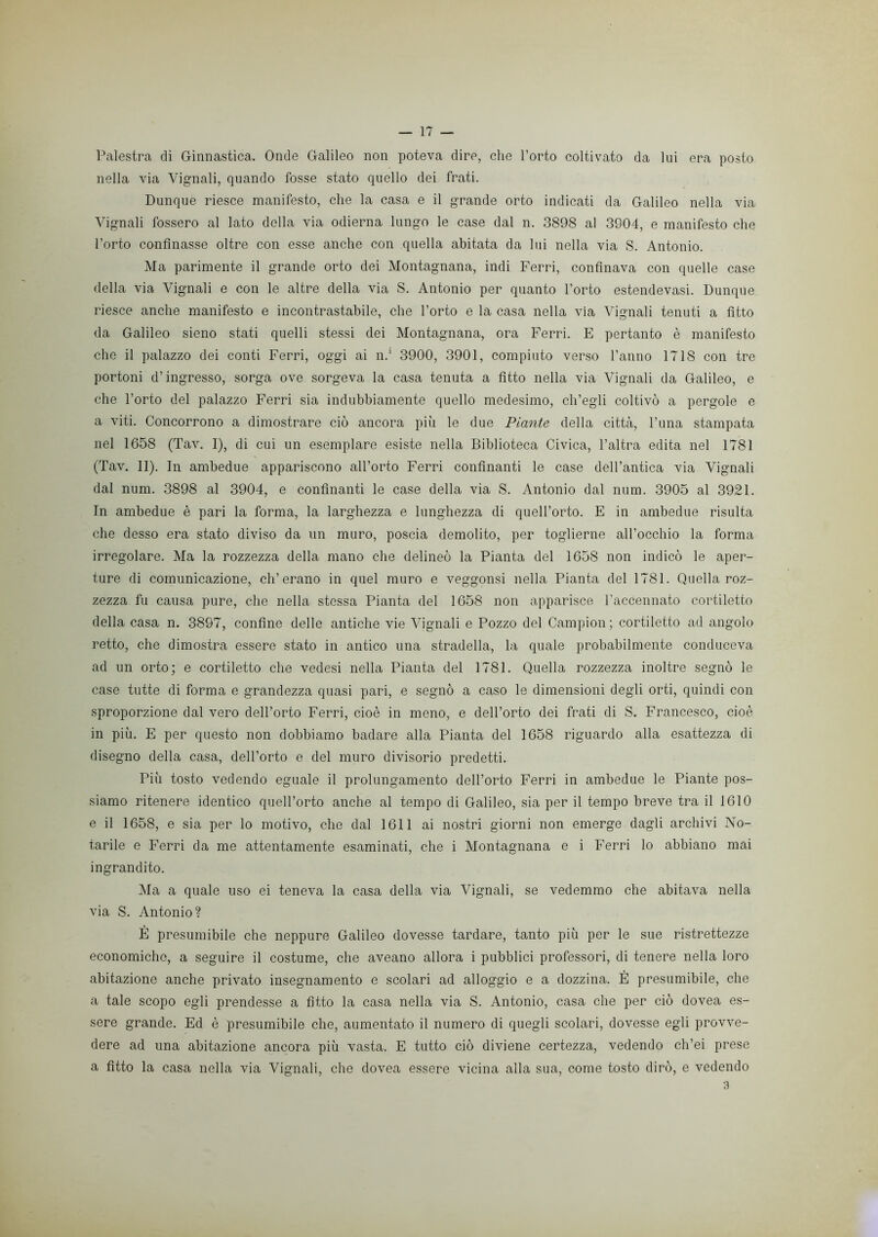 Palestra di Ginnastica. Onde Galileo non poteva dire, che l’orto coltivato da lui era posto nella via Vignali, quando fosse stato quello dei frati. Dunque riesce manifesto, che la casa e il grande orto indicati da Galileo nella via Vignali fossero al lato della via odierna lungo le case dal n. 3898 al 3904, e manifesto che l’orto confinasse oltre con esse anche con quella abitata da lui nella via S. Antonio. Ma parimente il grande orto dei Montagnana, indi Ferri, confinava con quelle case della via Vignali e con le altre della via S. Antonio per quanto l’orto estendevasi. Dunque riesce anche manifesto e incontrastabile, che l’orto e la casa nella via Vignali tenuti a fìtto da Galileo sieno stati quelli stessi dei Montagnana, ora Ferri. E pertanto è manifesto che il palazzo dei conti Ferri, oggi ai n.1 3900, 3901, compiuto verso l’anno 1718 con tre portoni d’ingresso, sorga ove sorgeva la casa tenuta a fitto nella via Vignali da Galileo, e che l’orto del palazzo Ferri sia indubbiamente quello medesimo, ch’egli coltivò a pergole e a viti. Concorrono a dimostrare ciò ancora più le due Piante della città, Cuna stampata nel 1658 (Tav. I), di cui un esemplare esiste nella Biblioteca Civica, l’altra edita nel 1781 (Tav. II). In ambedue appariscono all’orto Ferri confinanti le case dell’antica via Vignali dal num. 3898 al 3904, e confinanti le case della via S. Antonio dal num. 3905 al 3921. In ambedue è pari la forma, la larghezza e lunghezza di quell’orto. E in ambedue risulta che desso era stato diviso da un muro, poscia demolito, per toglierne all’occhio la forma irregolare. Ma la rozzezza della mano che delineò la Pianta del 1658 non indicò le aper- ture di comunicazione, eh’erano in quel muro e veggonsi nella Pianta del 1781. Quella roz- zezza fu causa pure, che nella stessa Pianta del 1658 non apparisce l’accennato cortiletto della casa n. 3897, confine delle antiche vie Vignali e Pozzo del Campion ; cortiletto ad angolo retto, che dimostra essere stato in antico una stradella, la quale probabilmente conduceva ad un orto; e cortiletto che vedesi nella Pianta del 1781. Quella rozzezza inoltre segnò le case tutte di forma e grandezza quasi pari, e segnò a caso le dimensioni degli orti, quindi con sproporzione dal vero dell’orto Ferri, cioè in meno, e dell’orto dei frati di S. Francesco, cioè in più. E per questo non dobbiamo badare alla Pianta del 1658 riguardo alla esattezza di disegno della casa, dell’orto e del muro divisorio predetti. Più tosto vedendo eguale il prolungamento dell’orto Ferri in ambedue le Piante pos- siamo ritenere identico quell’orto anche al tempo di Galileo, sia per il tempo breve tra il 1610 e il 1658, e sia per lo motivo, che dal 1611 ai nostri giorni non emerge dagli archivi No- tarile e Ferri da me attentamente esaminati, che i Montagnana e i Ferri lo abbiano mai ingrandito. Ma a quale uso ei teneva la casa della via Vignali, se vedemmo che abitava nella via S. Antonio? È presumibile che neppure Galileo dovesse tardare, tanto più per le sue ristrettezze economiche, a seguire il costume, che aveano allora i pubblici professori, di tenere nella loro abitazione anche privato insegnamento e scolari ad alloggio e a dozzina. È presumibile, che a tale scopo egli prendesse a fitto la casa nella via S. Antonio, casa che per ciò dovea es- sere grande. Ed è presumibile che, aumentato il numero di quegli scolari, dovesse egli provve- dere ad una abitazione ancora più vasta. E tutto ciò diviene certezza, vedendo ch’ei prese a fitto la casa nella via Vignali, che dovea essere vicina alla sua, come tosto dirò, e vedendo 3
