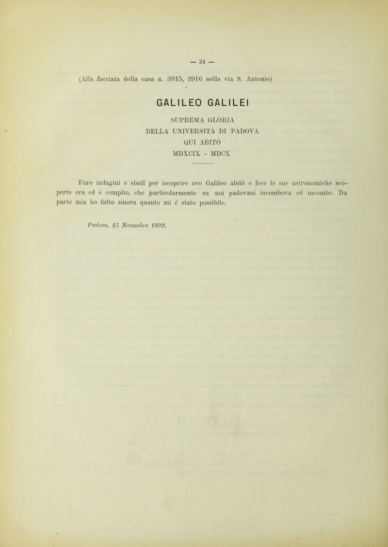 — 24 — (Alla facciata della casa n. 3915, 3916 nella via S. Antonio) GALILEO GALILEI SUPREMA GLORIA DELLA UNIVERSITÀ DI PADOVA QUI ABITÒ MDXCIX - MDCX Fare indagini e studi per iscoprire ove Galileo abitò e fece le sue astronomiche sco- perte era ed è compito, che particolarmente su noi padovani incombeva ed incombe. Da parte mia ho fatto sinora quanto mi è stato possibile.