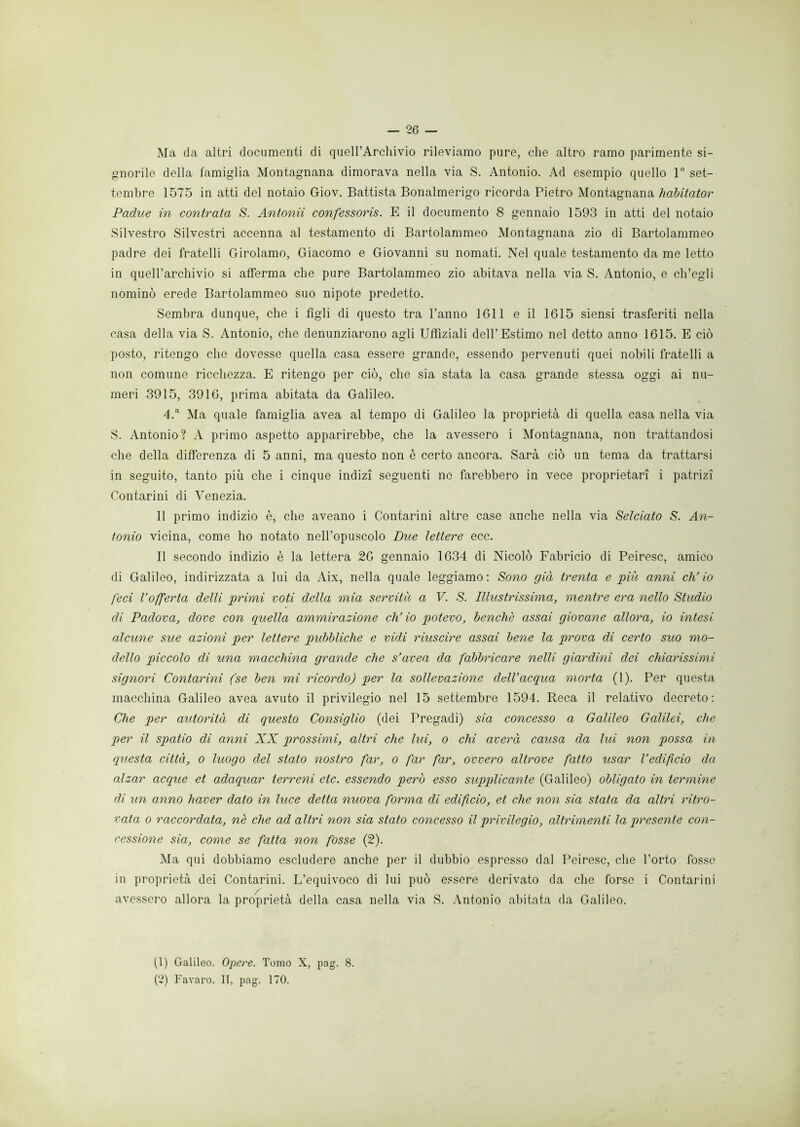 Ma da altri documenti di quell’Archivio rileviamo pure, che altro ramo parimente si- gnorile della famiglia Montagnana dimorava nella via S. Antonio. Ad esempio quello 1° set- tembre 1575 in atti del notaio Giov. Battista Bonalmerigo ricorda Pietro Montagnana habitator Padue in contrata S. Antonii confessoris. E il documento 8 gennaio 1593 in atti del notaio Silvestro Silvestri accenna al testamento di Bartolammeo Montagnana zio di Bartolammeo padre dei fratelli Girolamo, Giacomo e Giovanni su nomati. Nel quale testamento da me letto in quell’archivio si afferma che pure Bartolammeo zio abitava nella via S. Antonio, e ch’egli nominò erede Bartolammeo suo nipote predetto. Sembra dunque, che i figli di questo tra Panno 1611 e il 1615 siensi trasferiti nella casa della via S. Antonio, che denunziarono agli Uffiziali dell’Estimo nel detto anno 1615. E ciò posto, ritengo che dovesse quella casa essere grande, essendo pervenuti quei nobili fratelli a non comune ricchezza. E ritengo per ciò, che sia stata la casa grande stessa oggi ai nu- meri 3915, 3916, prima abitata da Galileo. 4.a Ma quale famiglia avea al tempo di Galileo la proprietà di quella casa nella via S. Antonio? A primo aspetto apparirebbe, che la avessero i Montagnana, non trattandosi che della differenza di 5 anni, ma questo non è certo ancora. Sarà ciò un tema da trattarsi in seguito, tanto più che i cinque indizi seguenti no farebbero in vece proprietari i patrizi Contarini di Venezia. Il primo indizio è, che aveano i Contarini altre case anche nella via Selciato S. An- tonio vicina, come ho notato nell’opuscolo Due lettere ecc. Il secondo indizio è la lettera 26 gennaio 1634 di Nicolò Fabricio di Peiresc, amico di Galileo, indirizzata a lui da Aix, nella quale leggiamo: Sono già trenta e piu anni ch’io feci l’offerta delti primi voti della mia servitù a V. S. Illustrissima, mentre era nello Studio di Padova, dove con quella ammirazione ch’io potevo, benché assai giovane allora, io intesi alcune sue azioni per lettere pubbliche e vidi riuscire assai bene la prova di certo suo mo- dello piccolo di una macchina grande che s’avea da fabbricare nelli giardini dei chiarissimi signori Contarini (se ben mi ricordo) per la sollevazione dell’acqua morta (1). Per questa macchina Galileo avea avuto il privilegio nel 15 settembre 1594. Reca il relativo decreto: Che per autorità di questo Consiglio (dei Pregadi) sia concesso a Galileo Galilei, che per il spatio di anni XX prossimi, altri che lui, o chi averà causa da lui non possa in questa città, o luogo del stato nostro far, o far far, ovvero altrove fatto usar l’edificio da alzar acque et adaquar terreni ctc. essendo però esso supplicante (Galileo) obligato in termine di un anno haver dato in luce detta nuova forma di edificio, et che non sia stata da altri ritro- vata o raccordata, nè che ad altri non sia stato concesso il privilegio, altrimenti la presente con- cessione sia, come se fatta non fosse (2). Ma qui dobbiamo escludere anche per il dubbio espresso dal Peiresc, che l’orto fosse in proprietà dei Contarini. L’equivoco di lui può essere derivato da che forse i Contarini avessero allora la proprietà della casa nella via S. Antonio abitata da Galileo. (1) Galileo. Opere. Tomo X, pag. 8. (2) Favaro. II, pag. 170.