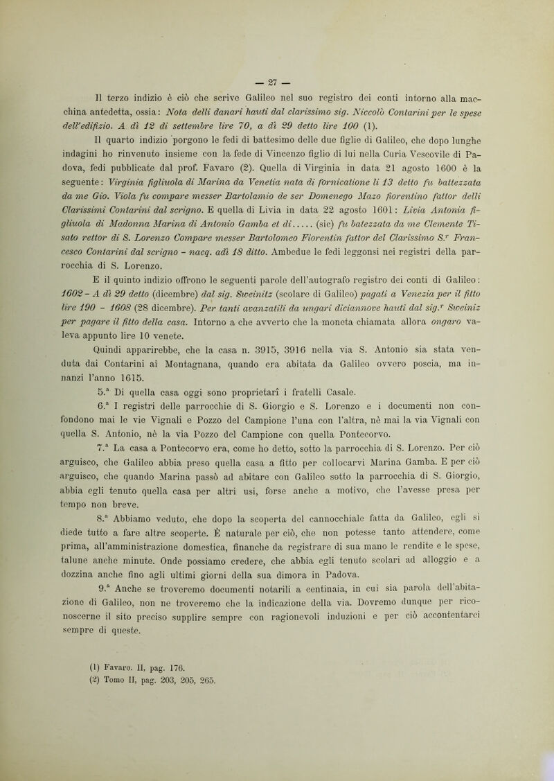 Il terzo indizio è ciò che scrive Galileo nel suo registro dei conti intorno alla mac- china antedetta, ossia: Nota delti danari hauti dal clarissimo sig. Niccolò Contarmi per le spese delVedifxzio. A dì 12 di settembre lire 70, a dì 29 detto lire 100 (1). Il quarto indizio porgono le fedi di battesimo delle due figlie di Galileo, che dopo lunghe indagini ho rinvenuto insieme con la fede di Vincenzo figlio di lui nella Curia Vescovile di Pa- dova, fedi pubblicate dal prof. Favaro (2). Quella di Virginia in data 21 agosto 1600 è la seguente : Virginia figliuola di Marina da Venetia nata di fornicatione li 13 detto fu battezzata da me Gio. Viola fu compare messer Bartolamio de ser Domenego Mazo fiorentino fattor delti Clarissimi Contarmi dal scrigno. E quella di Livia in data 22 agosto 1601 : Livia Antonia fi- gliuola di Madonna Marina di Antonio Gamba et di (sic) fu batezzata da me Clemente Ti- sato rettor di S. Lorenzo Compare messer Bartolomeo Fiorentin fattor del Clarissimo S.r Fran- cesco Contarmi dal scrigno - nacq. adì 18 ditto. Ambedue le fedi leggonsi nei registri della par- rocchia di S. Lorenzo. E il quinto indizio offrono le seguenti parole dell’autografo registro dei conti di Galileo : 1602- A dì 29 detto (dicembre) dal sig. Sweinitz (scolare di Galileo) pagati a Venezia per il fìtto lire 190 - 1608 (28 dicembre). Per tanti avanzatili da ungavi diciannove hauti dal sig.r Sweiniz per pagare il fìtto della casa. Intorno a che avverto che la moneta chiamata allora ongaro va- leva appunto lire 10 venete. Quindi apparirebbe, che la casa n. 3915, 3916 nella via S. Antonio sia stata ven- duta dai Contarini ai Montagnana, quando era abitata da Galileo ovvero poscia, ma in- nanzi l’anno 1615. 5. a Di quella casa oggi sono proprietari i fratelli Casale. 6. a I registri delle parrocchie di S. Giorgio e S. Lorenzo e i documenti non con- fondono mai le vie Vignali e Pozzo del Campione l’una con l’altra, nè mai la via Vignali con quella S. Antonio, nè la via Pozzo del Campione con quella Pontecorvo. 7. a La casa a Pontecorvo era, come ho detto, sotto la parrocchia di S. Lorenzo. Per ciò arguisco, che Galileo abbia preso quella casa a fitto per collocarvi Marina Gamba. E per ciò arguisco, che quando Marina passò ad abitare con Galileo sotto la parrocchia di S. Giorgio, abbia egli tenuto quella casa per altri usi, forse anche a motivo, che l’avesse presa per tempo non breve. 8. a Abbiamo veduto, che dopo la scoperta del cannocchiale fatta da Galileo, egli si diede tutto a fare altre scoperte. È naturale per ciò, che non potesse tanto attendere, come prima, all’amministrazione domestica, finanche da registrare di sua mano le rendite e le spese, talune anche minute. Onde possiamo credere, che abbia egli tenuto scolari ad alloggio e a dozzina anche fino agli ultimi giorni della sua dimora in Padova. 9. a Anche se troveremo documenti notarili a centinaia, in cui sia parola dell abita- zione di Galileo, non ne troveremo che la indicazione della via. Dovremo dunque per rico- noscerne il sito preciso supplire sempre con ragionevoli induzioni e per ciò accontentarci sempre di queste. (1) Favaro. II, pag. 176. (~) Tomo II, pag. 203, 205, 265.
