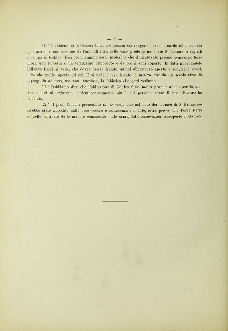 10. a I chiarissimi professori Chicchi e Ceccon convengono meco riguardo all’aceennata apertura di comunicazione dall’una all’altra delle case predette nelle vie S. Antonio e Vignali al tempo di Galileo. Essi poi ritengono assai probabile che il mentovato piccolo avancorpo fosse allora una torretta o un terrazzino discoperto e da pochi anni coperto. In fatti guardandolo dall’orto Ferri si vede, che dovea essere isolato, quindi abbastanza aperto a sud, nord, ovest, oltre che molto aperto ad est. E si vede ch’era isolato, a motivo che da un secolo circa fu appoggiata ad esso, ma non innestata, la fabbrica che oggi vediamo. 11. a Dobbiamo dire che l’abitazione di Galileo fosse molto grande anche per lo mo- tivo che vi alloggiarono contemporaneamente più di 20 persone, come il prof. Favaro ha calcolato. 12. a II prof. Chicchi prenomato mi avverte, che nell’orto dei monaci di S. Francesco sarebbe stato impedito dalle case vedere a sufficienza l’oriente, altra prova, che l’orto Ferri è quello coltivato dalle mani e consacrato dalle orme, dalle osservazioni e scoperte di Galileo.