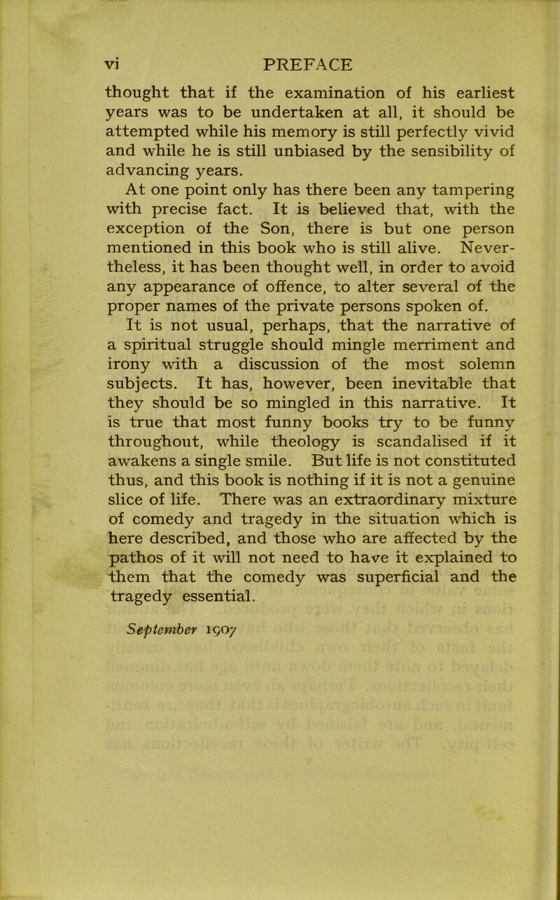 thought that if the examination of his earliest years was to be undertaken at all, it should be attempted while his memory is still perfectly vivid and while he is still unbiased by the sensibility of advancing years. At one point only has there been any tampering with precise fact. It is believed that, with the exception of the Son, there is but one person mentioned in this book who is still alive. Never- theless, it has been thought well, in order to avoid any appearance of offence, to alter several of the proper names of the private persons spoken of. It is not usual, perhaps, that the narrative of a spiritual struggle should mingle merriment and irony with a discussion of the most solemn subjects. It has, however, been inevitable that they should be so mingled in this narrative. It is true that most funny books try to be funny throughout, while theology is scandalised if it awakens a single smile. But life is not constituted thus, and this book is nothing if it is not a genuine slice of life. There was an extraordinary mixture of comedy and tragedy in the situation which is here described, and those who are affected by the pathos of it will not need to have it explained to them that the comedy was superficial and the tragedy essential. September 1907