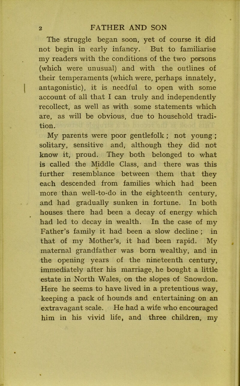 The struggle began soon, yet of course it did not begin in early infancy. But to familiarise my readers with the conditions of the two persons (which were unusual) and with the outlines of their temperaments (which were, perhaps innately, antagonistic), it is needful to open with some account of all that I can truly and independently recollect, as well as with some statements which are, as will be obvious, due to household tradi- tion. My parents were poor gentlefolk ; not young ; solitary, sensitive and, although they did not know it, proud. They both belonged to what is called the Middle Class, and there was this further resemblance between them that they each descended from families which had been more than well-to-do in the eighteenth century, and had gradually sunken in fortune. In both houses there had been a decay of energy which had led to decay in wealth. In the case of my Father’s family it had been a slow decline ; in that of my Mother’s, it had been rapid. My maternal grandfather was born wealthy, and in the opening years of the nineteenth century, immediately after his marriage, he bought a little estate in North Wales, on the slopes of Snowdon. Here he seems to have lived in a pretentious way, keeping a pack of hounds and entertaining on an extravagant scale. He had a wife who encouraged him in his vivid life, and three children, my