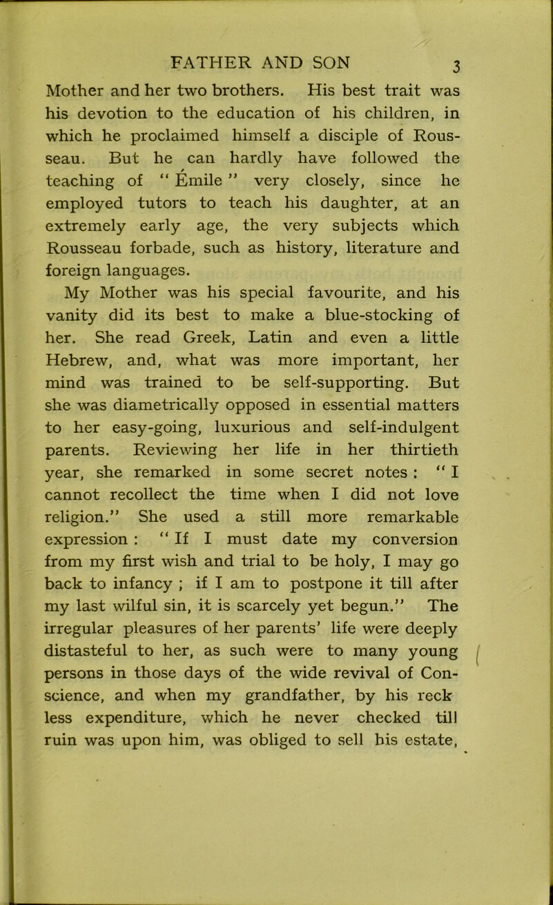 Mother and her two brothers. His best trait was his devotion to the education of his children, in which he proclaimed himself a disciple of Rous- seau. But he can hardly have followed the / teaching of “ Emile ” very closely, since he employed tutors to teach his daughter, at an extremely early age, the very subjects which Rousseau forbade, such as history, literature and foreign languages. My Mother was his special favourite, and his vanity did its best to make a blue-stocking of her. She read Greek, Latin and even a little Hebrew, and, what was more important, her mind was trained to be self-supporting. But she was diametrically opposed in essential matters to her easy-going, luxurious and self-indulgent parents. Reviewing her life in her thirtieth year, she remarked in some secret notes : “ I cannot recollect the time when I did not love religion.” She used a still more remarkable expression : “ If I must date my conversion from my first wish and trial to be holy, I may go back to infancy ; if I am to postpone it till after my last wilful sin, it is scarcely yet begun.” The irregular pleasures of her parents’ life were deeply distasteful to her, as such were to many young persons in those days of the wide revival of Con- science, and when my grandfather, by his reck less expenditure, which he never checked till ruin was upon him, was obliged to sell his estate,