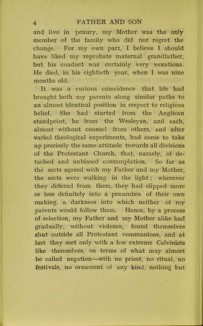 and live in penury, my Mother was the only member of the family who did not regret the change. For my own part, I believe I should have liked my reprobate maternal grandfather, but his conduct was certainly very vexatious. He died, in his eightieth year, when I was nine months old. It was a curious coincidence that life had brought both my parents along similar paths to an almost identical position in respect to religious belief. She had started from the Anglican standpoint, he from the Wesleyan, and each, almost without counsel from others, and after varied theological experiments, had come to take up precisely the same attitude towards all divisions of the Protestant Church, that, namely, of de- tached and unbiased contemplation. So far as the sects agreed with my Father and my Mother, the sects were walking in the light; wherever they differed from them, they had slipped more or less definitely into a penumbra of their own making, a darkness into which neither of my parents would follow them. Hence, by a process of selection, my Father and my Mother alike had gradually, without violence, found themselves shut outside all Protestant communions, and at last they met only with a few extreme Calvinists like themselves, on terms of what may almost be called negation—with no priest, no ritual, no festivals, no ornament of any kind, nothing but