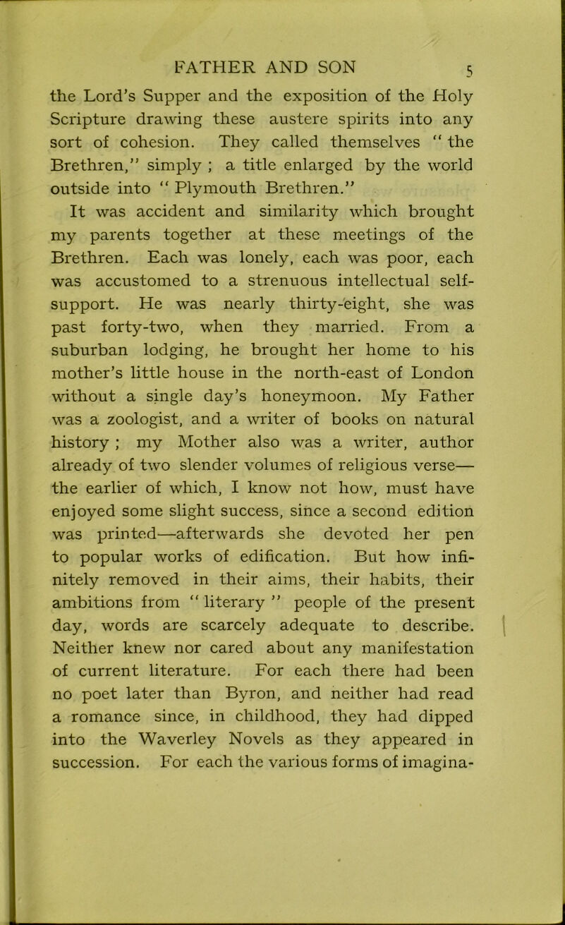 the Lord’s Supper and the exposition of the Holy- Scripture drawing these austere spirits into any sort of cohesion. They called themselves “ the Brethren, simply ; a title enlarged by the world outside into “ Plymouth Brethren.” It was accident and similarity which brought my parents together at these meetings of the Brethren. Each was lonely, each was poor, each was accustomed to a strenuous intellectual self- support. He was nearly thirty-eight, she was past forty-two, when they married. From a suburban lodging, he brought her home to his mother’s little house in the north-east of London without a single day’s honeymoon. My Father was a zoologist, and a writer of books on natural history ; my Mother also was a writer, author already of two slender volumes of religious verse— the earlier of which, I know not how, must have enjoyed some slight success, since a second edition was printed—afterwards she devoted her pen to popular works of edification. But how infi- nitely removed in their aims, their habits, their ambitions from “ literary ’’ people of the present day, words are scarcely adequate to describe. Neither knew nor cared about any manifestation of current literature. For each there had been no poet later than Byron, and neither had read a romance since, in childhood, they had dipped into the Waverley Novels as they appeared in succession. For each the various forms of imagina-