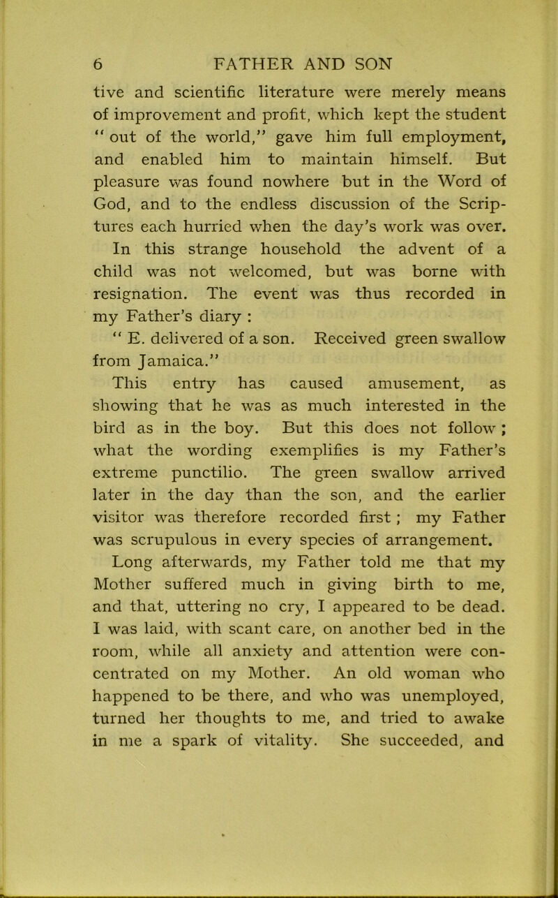 tive and scientific literature were merely means of improvement and profit, which kept the student “ out of the world,” gave him full employment, and enabled him to maintain himself. But pleasure was found nowhere but in the Word of God, and to the endless discussion of the Scrip- tures each hurried when the day’s work was over. In this strange household the advent of a child was not welcomed, but was borne with resignation. The event was thus recorded in my Father’s diary : “ E. delivered of a son. Received green swallow from Jamaica.” This entry has caused amusement, as showing that he was as much interested in the bird as in the boy. But this does not follow ; what the wording exemplifies is my Father’s extreme punctilio. The green swallow arrived later in the day than the son, and the earlier visitor was therefore recorded first; my Father was scrupulous in every species of arrangement. Long afterwards, my Father told me that my Mother suffered much in giving birth to me, and that, uttering no cry, I appeared to be dead. I was laid, with scant care, on another bed in the room, while all anxiety and attention were con- centrated on my Mother. An old woman who happened to be there, and who was unemployed, turned her thoughts to me, and tried to awake in me a spark of vitality. She succeeded, and