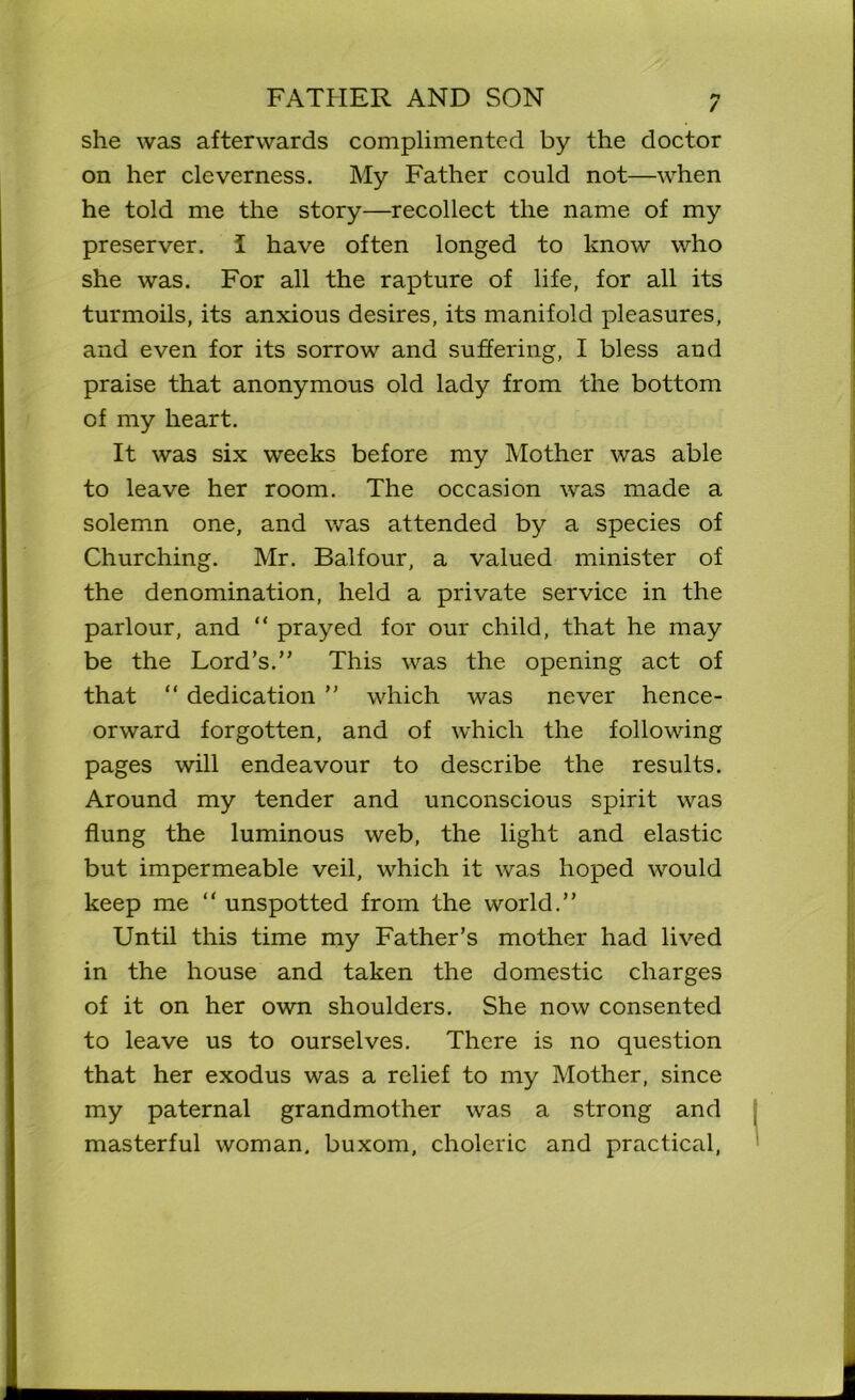 / she was afterwards complimented by the doctor on her cleverness. My Father could not—when he told me the story—recollect the name of my preserver. I have often longed to know who she was. For all the rapture of life, for all its turmoils, its anxious desires, its manifold pleasures, and even for its sorrow and suffering, I bless and praise that anonymous old lady from the bottom of my heart. It was six weeks before my Mother was able to leave her room. The occasion was made a solemn one, and was attended by a species of Churching. Mr. Balfour, a valued minister of the denomination, held a private service in the parlour, and “ prayed for our child, that he may be the Lord’s.” This was the opening act of that “ dedication ” which was never hence- orward forgotten, and of which the following pages will endeavour to describe the results. Around my tender and unconscious spirit was flung the luminous web, the light and elastic but impermeable veil, which it was hoped would keep me “ unspotted from the world.” Until this time my Father’s mother had lived in the house and taken the domestic charges of it on her own shoulders. She now consented to leave us to ourselves. There is no question that her exodus was a relief to my Mother, since my paternal grandmother was a strong and masterful woman, buxom, choleric and practical,