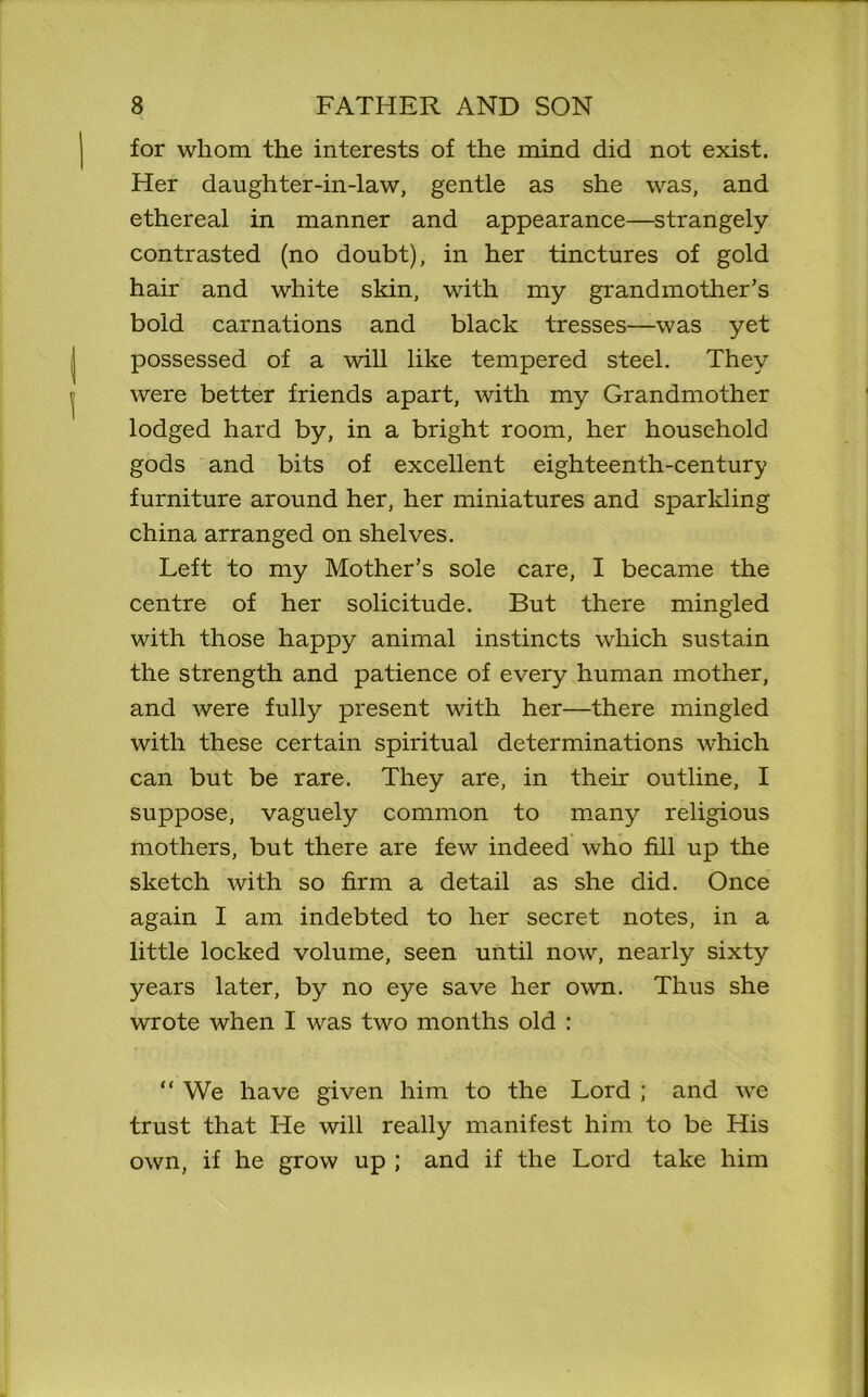 for whom the interests of the mind did not exist. Her daughter-in-law, gentle as she was, and ethereal in manner and appearance—strangely contrasted (no doubt), in her tinctures of gold hair and white skin, with my grandmother’s bold carnations and black tresses—was yet possessed of a will like tempered steel. They were better friends apart, with my Grandmother lodged hard by, in a bright room, her household gods and bits of excellent eighteenth-century furniture around her, her miniatures and spariding china arranged on shelves. Left to my Mother’s sole care, I became the centre of her solicitude. But there mingled with those happy animal instincts which sustain the strength and patience of every human mother, and were fully present with her—there mingled with these certain spiritual determinations which can but be rare. They are, in their outline, I suppose, vaguely common to many religious mothers, but there are few indeed who fill up the sketch with so firm a detail as she did. Once again I am indebted to her secret notes, in a little locked volume, seen until now, nearly sixty years later, by no eye save her own. Thus she wrote when I was two months old : “ We have given him to the Lord ; and we trust that He will really manifest him to be His own, if he grow up ; and if the Lord take him