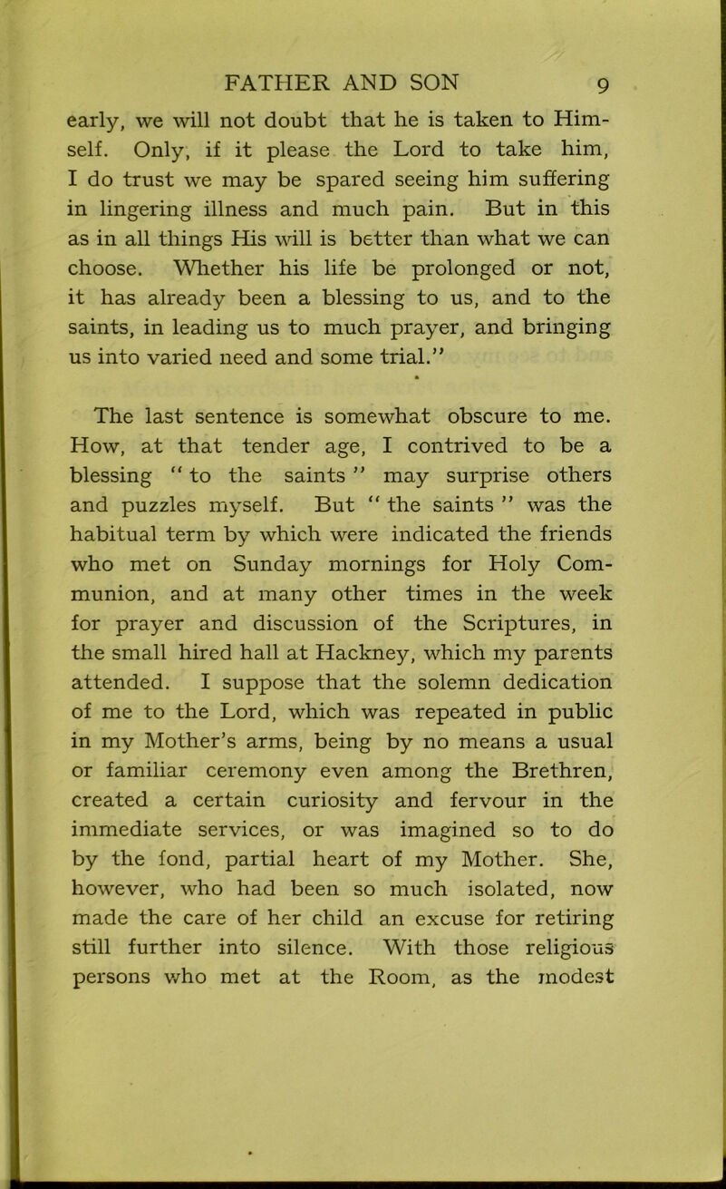 early, we will not doubt that he is taken to Him- self. Only, if it please the Lord to take him, I do trust we may be spared seeing him suffering in lingering illness and much pain. But in this as in all things His will is better than what we can choose. Whether his life be prolonged or not, it has already been a blessing to us, and to the saints, in leading us to much prayer, and bringing us into varied need and some trial.” The last sentence is somewhat obscure to me. How, at that tender age, I contrived to be a blessing “ to the saints ” may surprise others and puzzles myself. But “ the saints ” was the habitual term by which were indicated the friends who met on Sunday mornings for Holy Com- munion, and at many other times in the week for prayer and discussion of the Scriptures, in the small hired hall at Hackney, which my parents attended. I suppose that the solemn dedication of me to the Lord, which was repeated in public in my Mother’s arms, being by no means a usual or familiar ceremony even among the Brethren, created a certain curiosity and fervour in the immediate services, or was imagined so to do by the fond, partial heart of my Mother. She, however, who had been so much isolated, now made the care of her child an excuse for retiring still further into silence. With those religious persons who met at the Room, as the modest