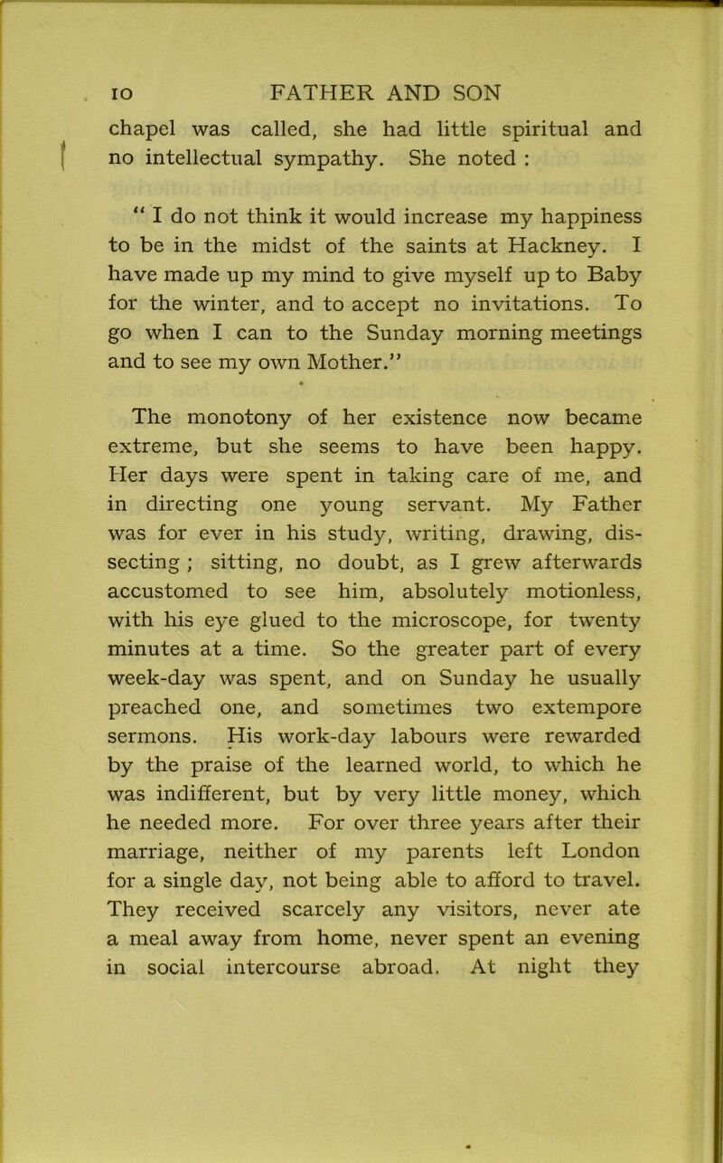 chapel was called, she had little spiritual and no intellectual sympathy. She noted : “ I do not think it would increase my happiness to be in the midst of the saints at Hackney. I have made up my mind to give myself up to Baby for the winter, and to accept no invitations. To go when I can to the Sunday morning meetings and to see my own Mother.” m The monotony of her existence now became extreme, but she seems to have been happy. Her days were spent in taking care of me, and in directing one young servant. My Father was for ever in his study, writing, drawing, dis- secting ; sitting, no doubt, as I grew afterwards accustomed to see him, absolutely motionless, with his eye glued to the microscope, for twenty minutes at a time. So the greater part of every week-day was spent, and on Sunday he usually preached one, and sometimes two extempore sermons. His work-day labours were rewarded by the praise of the learned world, to which he was indifferent, but by very little money, which he needed more. For over three years after their marriage, neither of my parents left London for a single day, not being able to afford to travel. They received scarcely any visitors, never ate a meal away from home, never spent an evening in social intercourse abroad. At night they