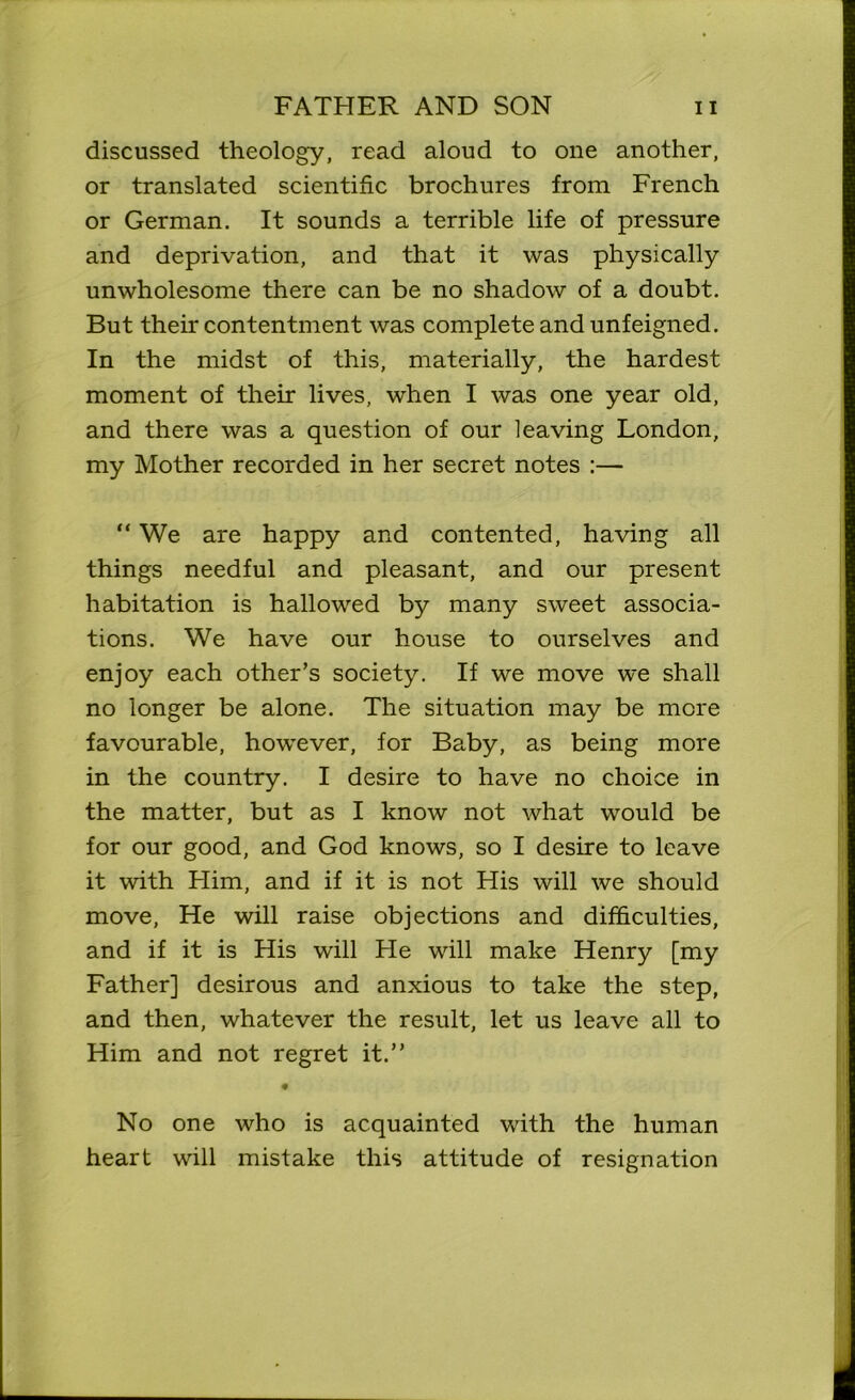 discussed theology, read aloud to one another, or translated scientific brochures from French or German. It sounds a terrible life of pressure and deprivation, and that it was physically unwholesome there can be no shadow of a doubt. But their contentment was complete and unfeigned. In the midst of this, materially, the hardest moment of their lives, when I was one year old, and there was a question of our leaving London, my Mother recorded in her secret notes :— “ We are happy and contented, having all things needful and pleasant, and our present habitation is hallowed by many sweet associa- tions. We have our house to ourselves and enjoy each other’s society. If we move we shall no longer be alone. The situation may be mere favourable, however, for Baby, as being more in the country. I desire to have no choice in the matter, but as I know not what would be for our good, and God knows, so I desire to leave it with Him, and if it is not His will we should move, He will raise objections and difficulties, and if it is His will He will make Henry [my Father] desirous and anxious to take the step, and then, whatever the result, let us leave all to Him and not regret it.” No one who is acquainted with the human heart will mistake this attitude of resignation