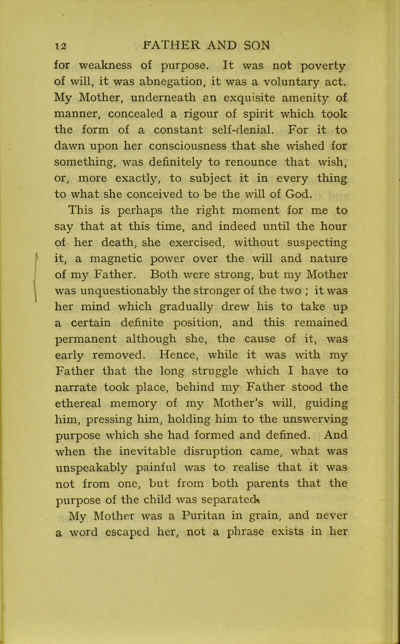 for weakness of purpose. It was not poverty of will, it was abnegation, it was a voluntary act. My Mother, underneath an exquisite amenity of manner, concealed a rigour of spirit which took the form of a constant self-denial. For it to dawn upon her consciousness that she wished for something, was definitely to renounce that wish, or, more exactly, to subject it in every thing to what she conceived to be the will of God. This is perhaps the right moment for me to say that at this time, and indeed until the hour of her death, she exercised, without suspecting it, a magnetic power over the will and nature of my Father. Both were strong, but my Mother was unquestionably the stronger of the two ; it was her mind which gradually drew his to take up a certain definite position, and this remained permanent although she, the cause of it, was early removed. Hence, while it was with my Father that the long struggle which I have to narrate took place, behind my Father stood the ethereal memory of my Mother’s will, guiding him, pressing him, holding him to the unswerving purpose wdrich she had formed and defined. And when the inevitable disruption came, what was unspeakably painful was to realise that it was not from one, but from both parents that the purpose of the child was separated* My Mother was a Puritan in grain, and never a word escaped her, not a phrase exists in her
