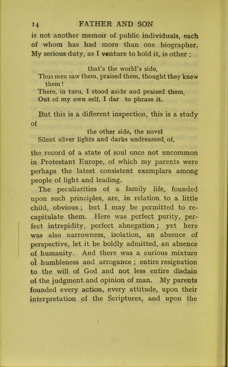 is not another memoir of public individuals, each of whom has had more than one biographer. My serious duty, as I venture to hold it, is other ; that’s the world’s side, Thus men saw them, praised them, thought they knew them! There, in turn, I stood aside and praised them. Out of my own self, I dar to phrase it. But this is a different inspection, this is a study of the other side, the novel Silent silver lights and darks undreamed^ of, the record of a state of soul once not uncommon in Protestant Europe, of which my parents were perhaps the latest consistent exemplars among people of light and leading. The peculiarities of a family life, founded upon such principles, are, in relation to a little child, obvious ; but I may be permitted to re- capitulate them. Here was perfect purity, per- fect intrepidity, perfect abnegation ; yet here was also narrowness, isolation, an absence of perspective, let it be boldly admitted, an absence of humanity. And there was a curious mixture of humbleness and arrogance ; entire resignation to the will of God and not less entire disdain of the judgment and opinion of man. My parents founded every action, every attitude, upon their interpretation of the Scriptures, and upon the