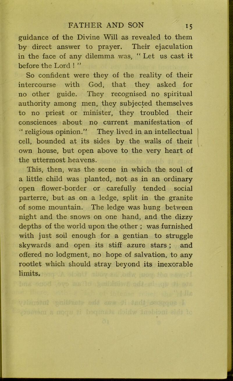 guidance of the Divine Will as revealed to them by direct answer to prayer. Their ejaculation in the face of any dilemma was, “ Let us cast it before the Lord ! ” So confident were they of the reality of their intercourse with God, that they asked for no other guide. They recognised no spiritual authority among men, they subjected themselves to no priest or minister, they troubled their consciences about no current manifestation of religious opinion.” They lived in an intellectual cell, bounded at its sides by the walls of their own house, but open above to the very heart of the uttermost heavens. This, then, was the scene in which the soul of a little child was planted, not as in an ordinary open flower-border or carefully tended social parterre, but as on a ledge, split in the granite of some mountain. The ledge was hung between night and the snows on one hand, and the dizzy depths of the world upon the other ; was furnished with just soil enough for a gentian to struggle skywards and open its stiff azure stars ; and offered no lodgment, no hope of salvation, to any rootlet which should stray beyond its inexorable limits.