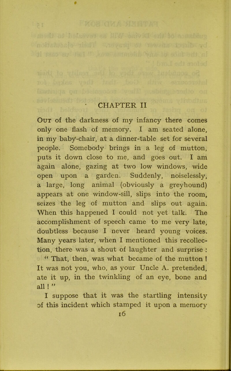 CHAPTER II Out of the darkness of my infancy there comes only one flash of memory. I am seated alone, in my baby-chair, at a dinner-table set for several people. Somebody brings in a leg of mutton, puts it down close to me, and goes out. I am again alone, gazing at two low windows, wide open upon a garden. Suddenly, noiselessly, a large, long animal (obviously a greyhound) appears at one window-sill, slips into the room, seizes the leg of mutton and slips out again. When this happened I could not yet talk. The accomplishment of speech came to me very late, doubtless because I never heard young voices. Many years later, when I mentioned this recollec- tion, there was a shout of laughter and surprise : “ That, then, was what became of the mutton ! It was not you, who, as your Uncle A. pretended, ate it up, in the twinkling of an eye, bone and all ! ” I suppose that it was the startling intensity of this incident which stamped it upon a memory