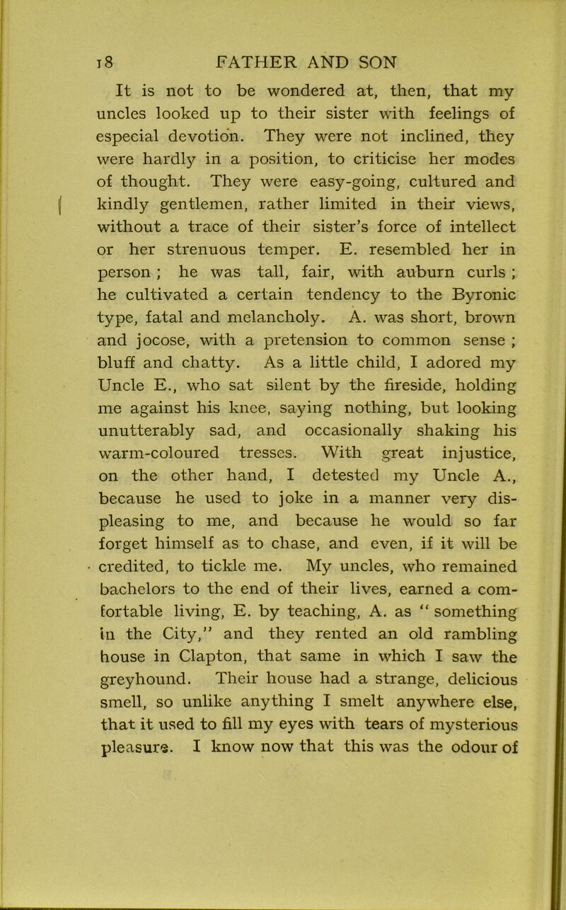 It is not to be wondered at, then, that my uncles looked up to their sister with feelings of especial devotion. They were not inclined, they were hardly in a position, to criticise her modes of thought. They were easy-going, cultured and kindly gentlemen, rather limited in their views, without a trace of their sister’s force of intellect or her strenuous temper. E. resembled her in person ; he was tall, fair, with auburn curls ; he cultivated a certain tendency to the Byronic type, fatal and melancholy. A. was short, brown and jocose, with a pretension to common sense ; bluff and chatty. As a little child, I adored my Uncle E., who sat silent by the fireside, holding me against his knee, saying nothing, but looking unutterably sad, and occasionally shaking his warm-coloured tresses. With great injustice, on the other hand, I detested my Uncle A., because he used to joke in a manner very dis- pleasing to me, and because he would so far forget himself as to chase, and even, if it will be credited, to tickle me. My uncles, who remained bachelors to the end of their lives, earned a com- fortable living, E. by teaching, A. as “ something in the City,” and they rented an old rambling house in Clapton, that same in which I saw the greyhound. Their house had a strange, delicious smell, so unlike anything I smelt anywhere else, that it used to fill my eyes with tears of mysterious pleasure. I know now that this was the odour of