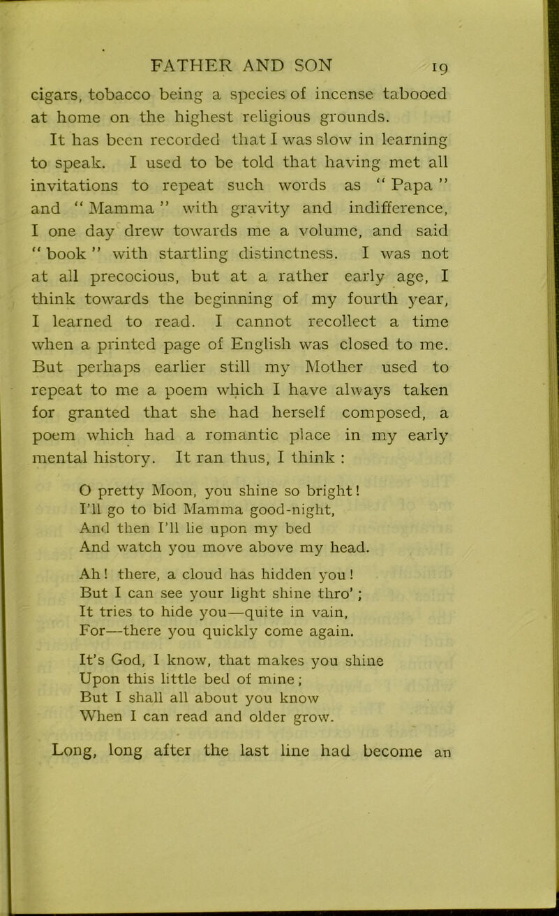 cigars, tobacco being a species of incense tabooed at home on the highest religious grounds. It has been recorded that I was slow in learning to speak. I used to be told that having met all invitations to repeat such words as “ Papa ” and “ Mamma ” with gravity and indifference, I one day drew towards me a volume, and said “ book ” with startling distinctness. I was not at all precocious, but at a rather early age, I think towards the beginning of my fourth year, I learned to read. I cannot recollect a time when a printed page of English was closed to me. But perhaps earlier still my Mother used to repeat to me a poem which I have always taken for granted that she had herself composed, a poem which had a romantic place in my early mental history. It ran thus, I think : O pretty Moon, you shine so bright! I’ll go to bid Mamina good-night. And then I’ll lie upon my bed And watch you move above my head. Ah! there, a cloud has hidden you ! But I can see your light shine thro’ ; It tries to hide you—quite in vain, For—there you quickly come again. It’s God, I know, that makes you shine Upon this little bed of mine ; But I shall all about you know When I can read and older grow. Long, long after the last line had become an