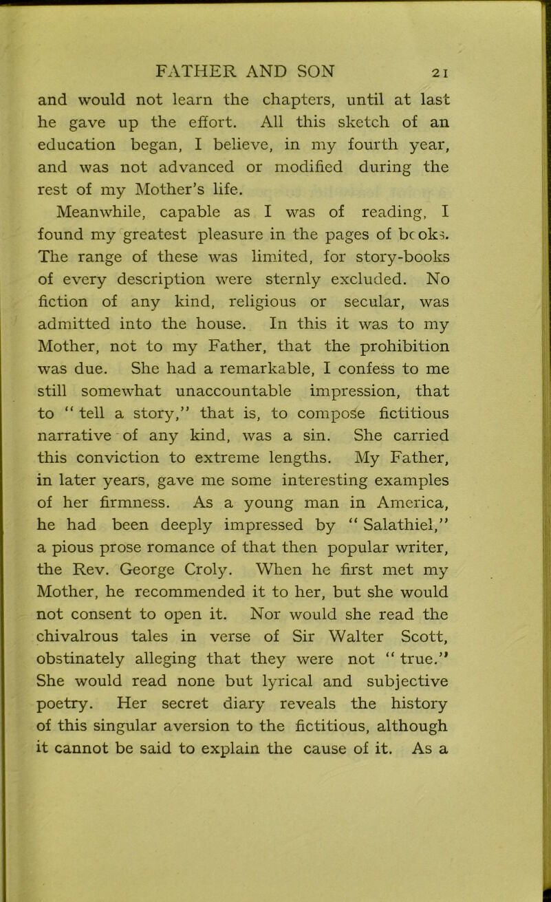 and would not learn the chapters, until at last he gave up the effort. All this sketch of an education began, I believe, in my fourth year, and was not advanced or modified during the rest of my Mother’s life. Meanwhile, capable as I was of reading, I found my greatest pleasure in the pages of bcoks. The range of these was limited, for story-books of every description were sternly excluded. No fiction of any kind, religious or secular, was admitted into the house. In this it was to my Mother, not to my Father, that the prohibition was due. She had a remarkable, I confess to me still somewhat unaccountable impression, that to “ tell a story,” that is, to compose fictitious narrative of any kind, was a sin. She carried this conviction to extreme lengths. My Father, in later years, gave me some interesting examples of her firmness. As a young man in America, he had been deeply impressed by “ Salathiel,” a pious prose romance of that then popular writer, the Rev. George Croly. When he first met my Mother, he recommended it to her, but she would not consent to open it. Nor would she read the chivalrous tales in verse of Sir Walter Scott, obstinately alleging that they were not “ true.” She would read none but lyrical and subjective poetry. Her secret diary reveals the history of this singular aversion to the fictitious, although it cannot be said to explain the cause of it. As a