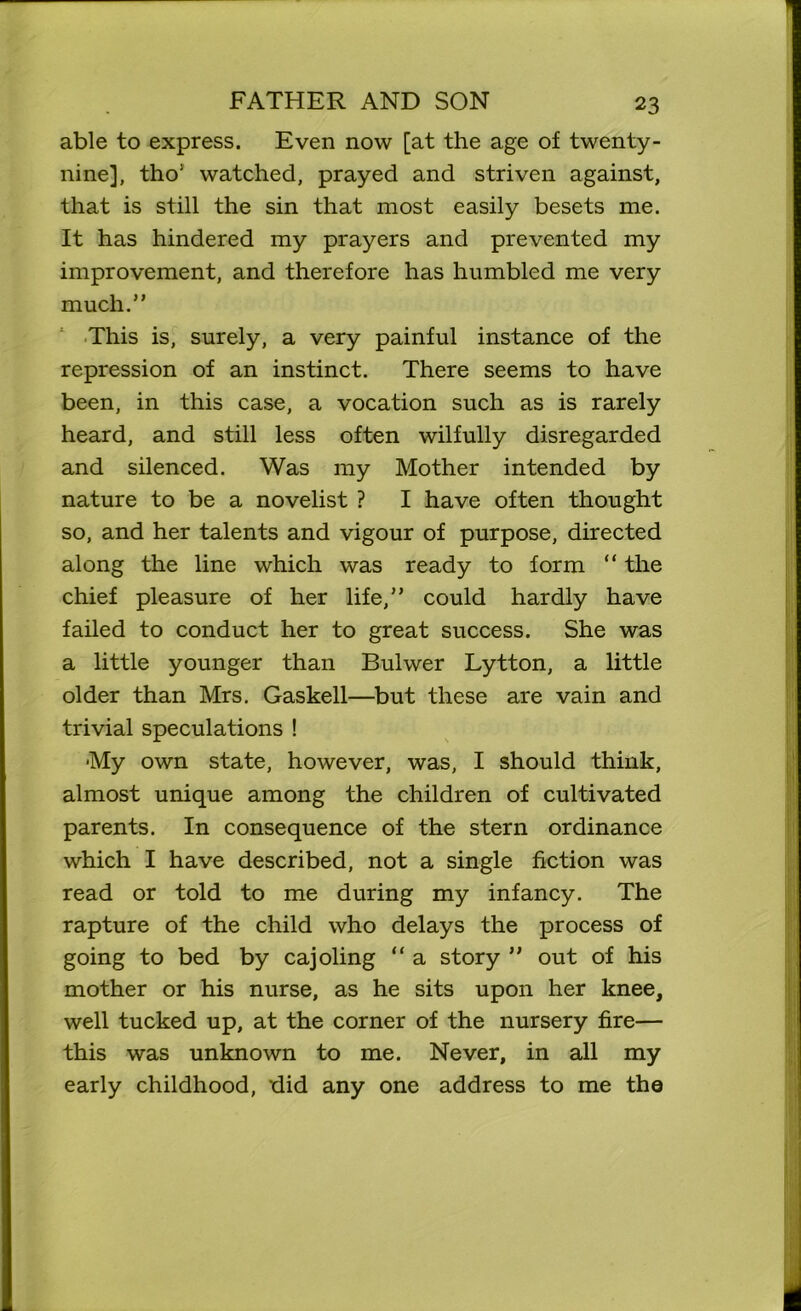 able to express. Even now [at the age of twenty- nine], tho1 watched, prayed and striven against, that is still the sin that most easily besets me. It has hindered my prayers and prevented my improvement, and therefore has humbled me very much.” This is, surely, a very painful instance of the repression of an instinct. There seems to have been, in this case, a vocation such as is rarely heard, and still less often wilfully disregarded and silenced. Was my Mother intended by nature to be a novelist ? I have often thought so, and her talents and vigour of purpose, directed along the line which was ready to form “ the chief pleasure of her life,” could hardly have failed to conduct her to great success. She was a little younger than Bulwer Lytton, a little older than Mrs. Gaskell—but these are vain and trivial speculations ! My own state, however, was, I should think, almost unique among the children of cultivated parents. In consequence of the stern ordinance which I have described, not a single fiction was read or told to me during my infancy. The rapture of the child who delays the process of going to bed by cajoling “ a story ” out of his mother or his nurse, as he sits upon her knee, well tucked up, at the corner of the nursery fire— this was unknown to me. Never, in all my early childhood, did any one address to me the
