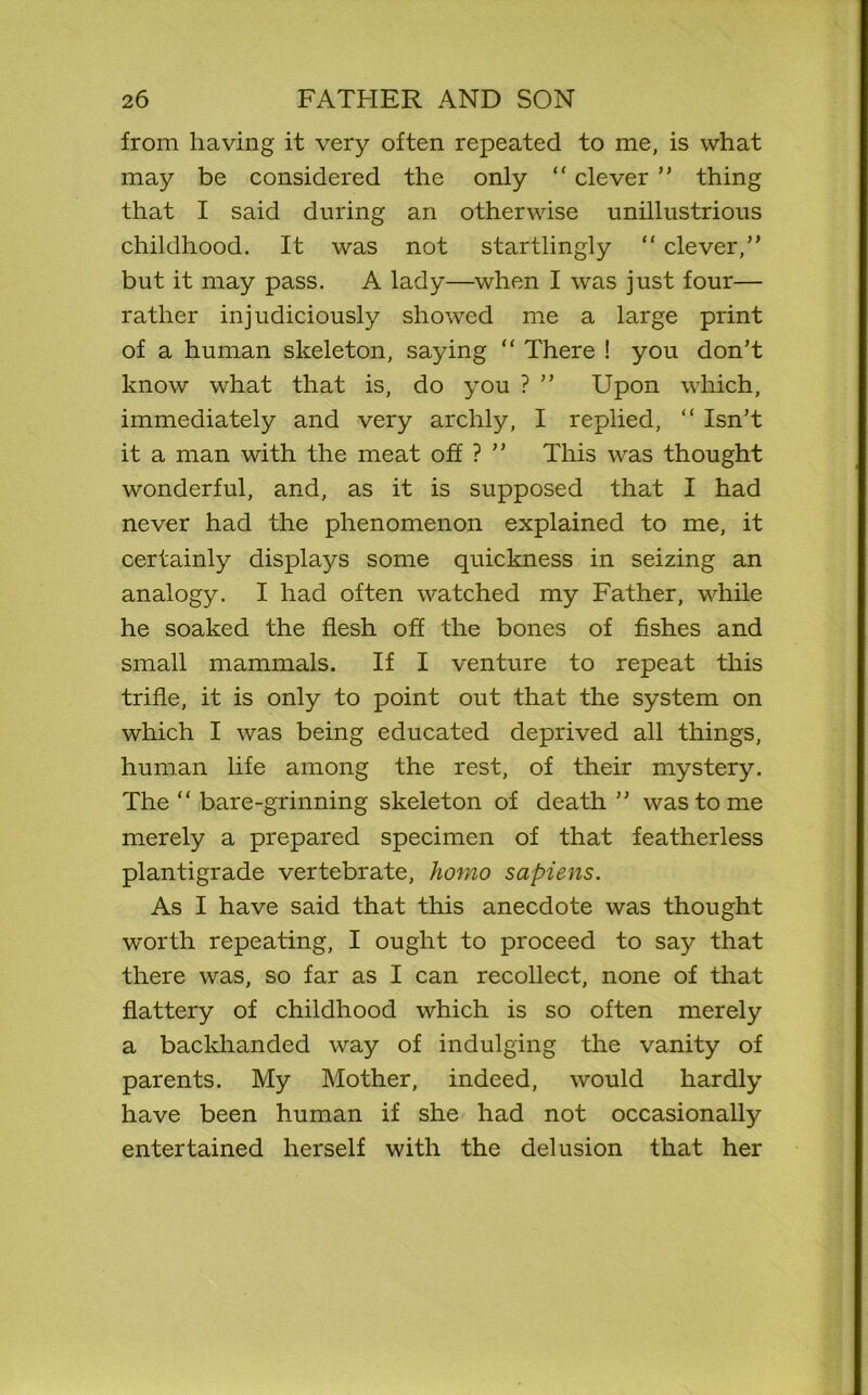 from having it very often repeated to me, is what may be considered the only “ clever ” thing that I said during an otherwise unillustrious childhood. It was not startlingly “ clever,” but it may pass. A lady—when I was just four— rather injudiciously showed me a large print of a human skeleton, saying “ There ! you don’t know what that is, do you ? ” Upon which, immediately and very archly, I replied, “ Isn’t it a man with the meat off ? ” This was thought wonderful, and, as it is supposed that I had never had the phenomenon explained to me, it certainly displays some quickness in seizing an analogy. I had often watched my Father, while he soaked the flesh off the bones of fishes and small mammals. If I venture to repeat this trifle, it is only to point out that the system on which I was being educated deprived all things, human life among the rest, of their mystery. The “ bare-grinning skeleton of death ” was to me merely a prepared specimen of that featherless plantigrade vertebrate, homo sapiens. As I have said that this anecdote was thought worth repeating, I ought to proceed to say that there was, so far as I can recollect, none of that flattery of childhood which is so often merely a backhanded way of indulging the vanity of parents. My Mother, indeed, would hardly have been human if she had not occasionally entertained herself with the delusion that her
