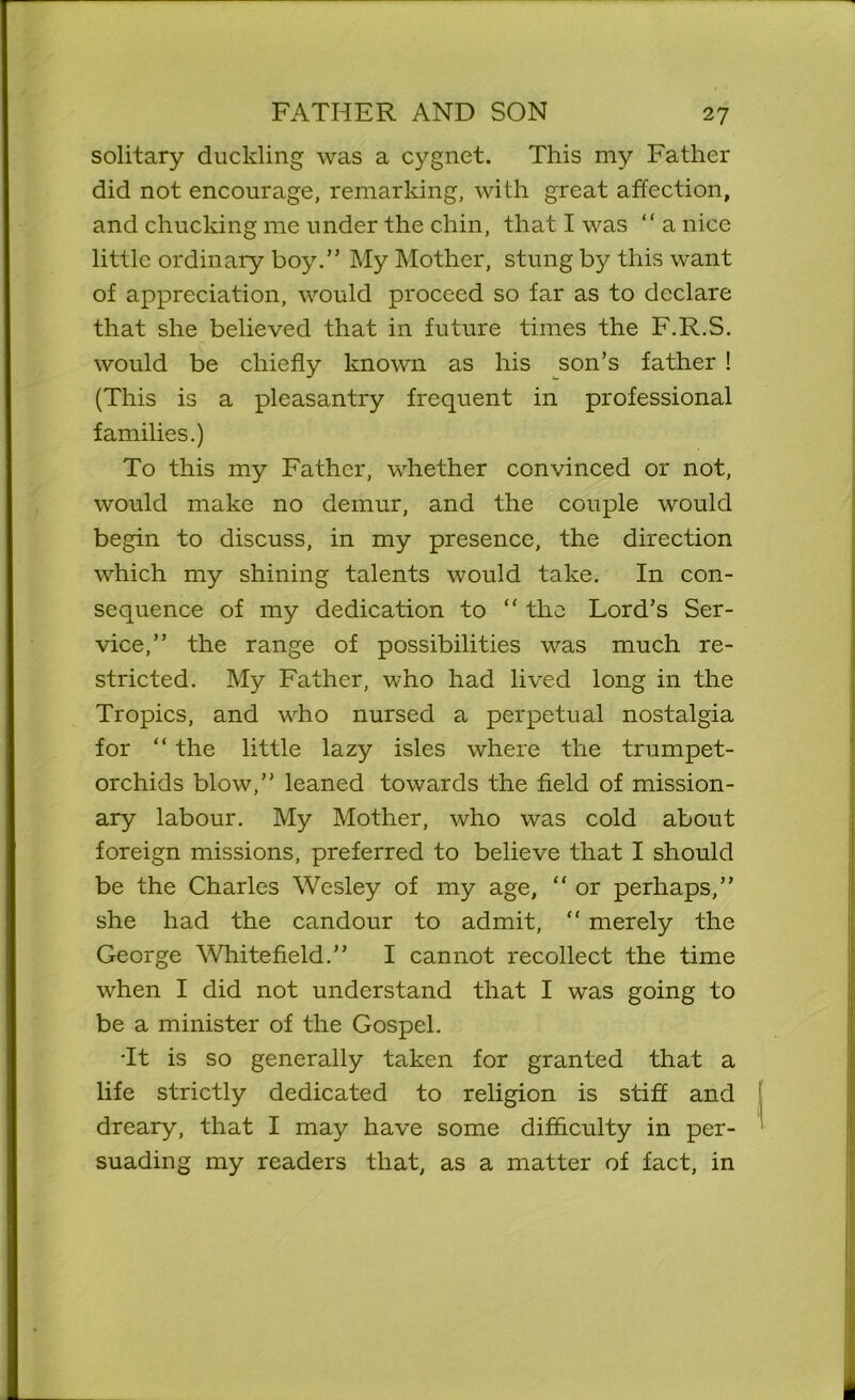 solitary duckling was a cygnet. This my Father did not encourage, remarking, with great affection, and chucking me under the chin, that I was “ a nice little ordinary boy.” My Mother, stung by this want of appreciation, would proceed so far as to declare that she believed that in future times the F.R.S. would be chiefly known as his son’s father ! (This is a pleasantry frequent in professional families.) To this my Father, whether convinced or not, would make no demur, and the couple would begin to discuss, in my presence, the direction which my shining talents would take. In con- sequence of my dedication to “ the Lord’s Ser- vice,” the range of possibilities was much re- stricted. My Father, who had lived long in the Tropics, and who nursed a perpetual nostalgia for “ the little lazy isles where the trumpet- orchids blow,” leaned towards the field of mission- ary labour. My Mother, who was cold about foreign missions, preferred to believe that I should be the Charles Wesley of my age, “ or perhaps,” she had the candour to admit, “ merely the George White field.” I cannot recollect the time when I did not understand that I was going to be a minister of the Gospel. •It is so generally taken for granted that a life strictly dedicated to religion is stiff and dreary, that I may have some difficulty in per- suading my readers that, as a matter of fact, in
