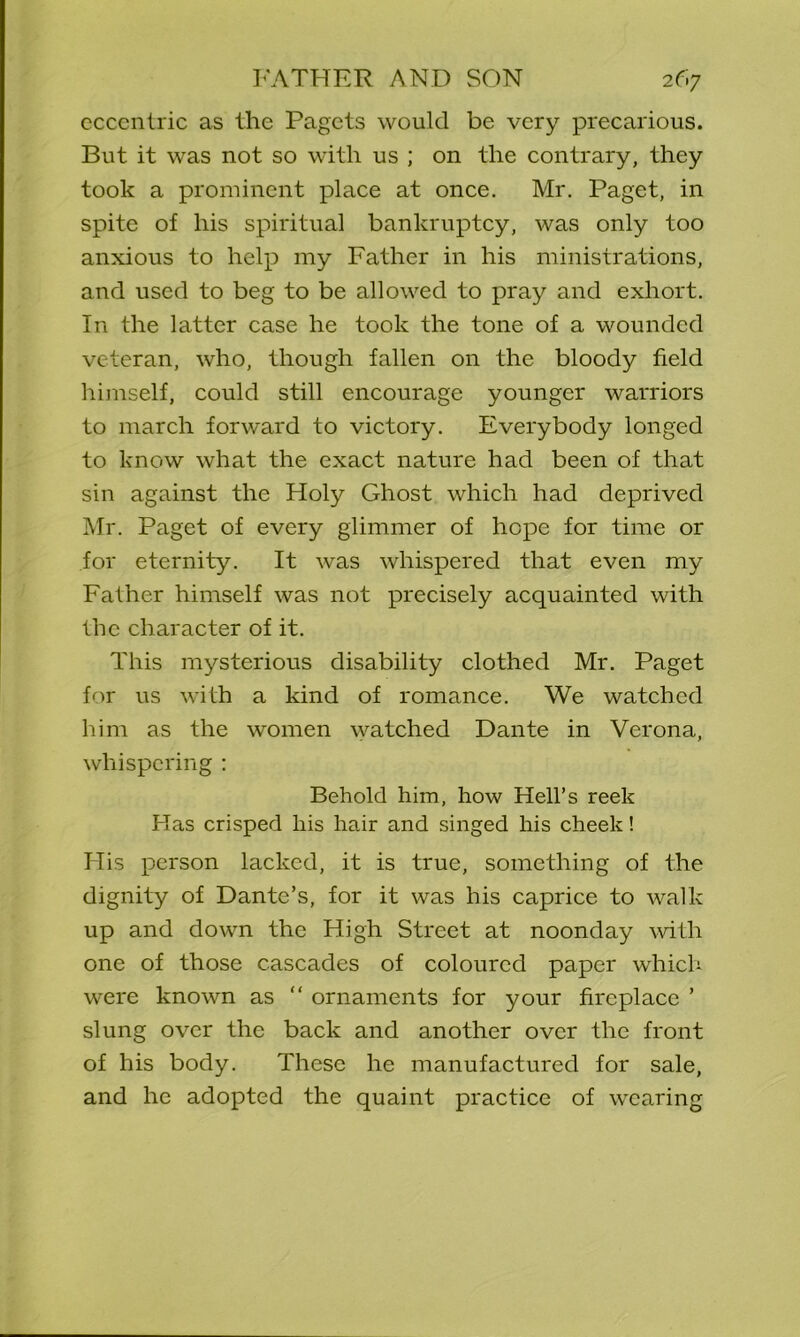 eccentric as the Pagets would be very precarious. But it was not so with us ; on the contrary, they took a prominent place at once. Mr. Paget, in spite of his spiritual bankruptcy, was only too anxious to help my Father in his ministrations, and used to beg to be allowed to pray and exhort. In the latter case he took the tone of a wounded veteran, who, though fallen on the bloody field himself, could still encourage younger warriors to march forward to victory. Everybody longed to know what the exact nature had been of that sin against the Holy Ghost which had deprived Mr. Paget of every glimmer of hope for time or for eternity. It was whispered that even my Father himself was not precisely acquainted with the character of it. This mysterious disability clothed Mr. Paget for us with a kind of romance. We watched him as the women watched Dante in Verona, whispering : Behold him, how Hell’s reek Has crisped his hair and singed his cheek! His person lacked, it is true, something of the dignity of Dante’s, for it was his caprice to walk up and down the High Street at noonday with one of those cascades of coloured paper which were known as “ ornaments for your fireplace ’ slung over the back and another over the front of his body. These he manufactured for sale, and he adopted the quaint practice of wearing