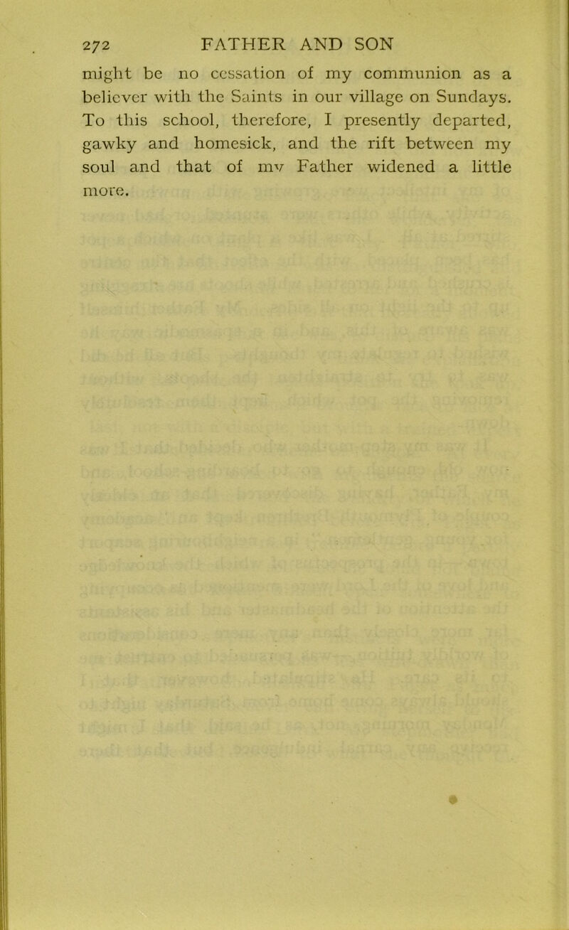 might be no cessation of my communion as a believer with the Saints in our village on Sundays. To this school, therefore, I presently departed, gawky and homesick, and the rift between my soul and that of mv Father widened a little more.