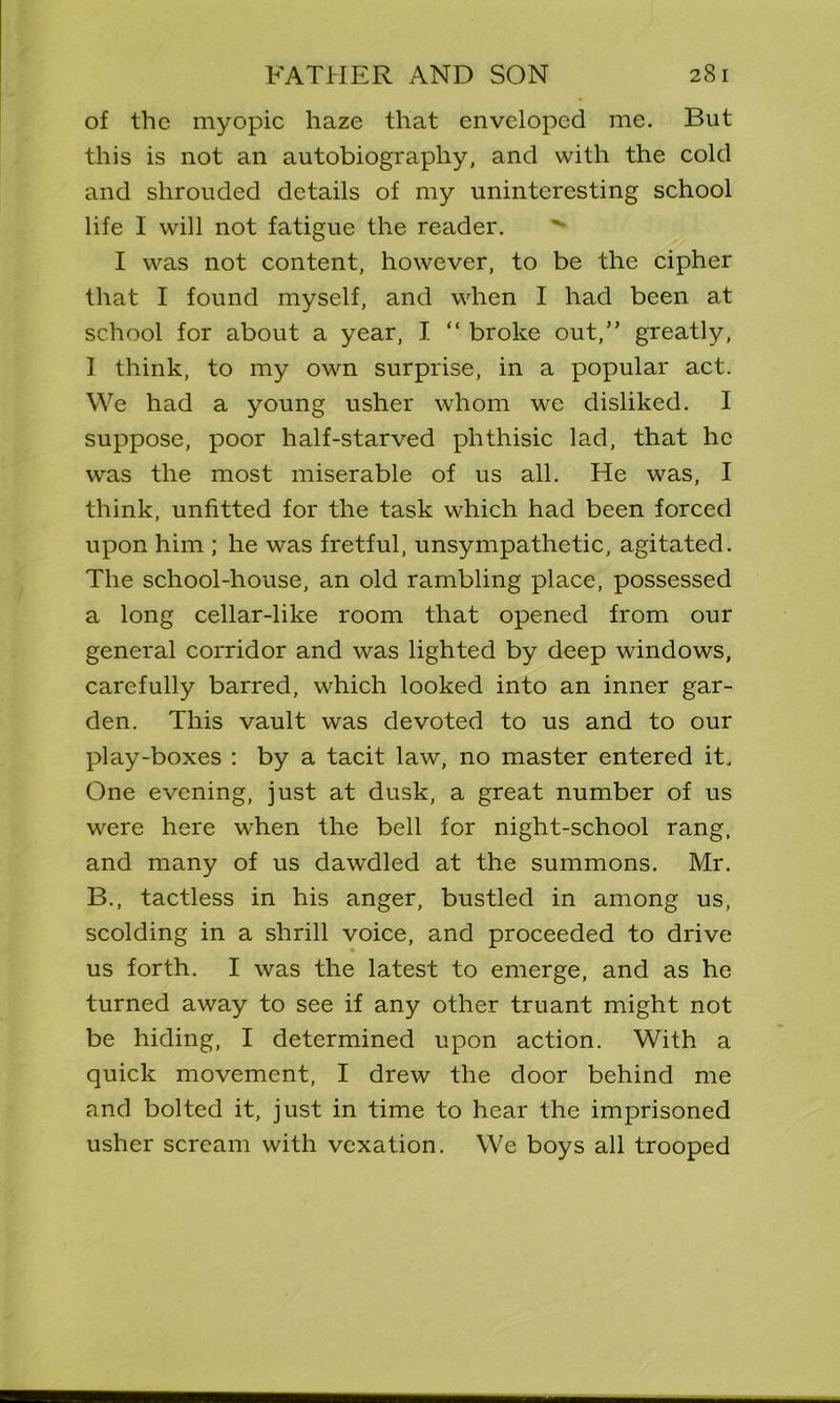 of the myopic haze that enveloped me. But this is not an autobiography, and with the cold and shrouded details of my uninteresting school life I will not fatigue the reader. I was not content, however, to be the cipher that I found myself, and when I had been at school for about a year, I “ broke out,” greatly, I think, to my own surprise, in a popular act. We had a young usher whom we disliked. I suppose, poor half-starved phthisic lad, that he was the most miserable of us all. He was, I think, unfitted for the task which had been forced upon him ; he was fretful, unsympathetic, agitated. The school-house, an old rambling place, possessed a long cellar-like room that opened from our general corridor and was lighted by deep windows, carefully barred, which looked into an inner gar- den. This vault was devoted to us and to our play-boxes : by a tacit law, no master entered it. One evening, just at dusk, a great number of us were here when the bell for night-school rang, and many of us dawdled at the summons. Mr. B., tactless in his anger, bustled in among us, scolding in a shrill voice, and proceeded to drive us forth. I was the latest to emerge, and as he turned away to see if any other truant might not be hiding, I determined upon action. With a quick movement, I drew the door behind me and bolted it, just in time to hear the imprisoned usher scream with vexation. We boys all trooped