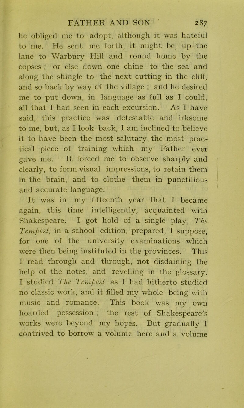 he obliged me to adopt, although it was hateful to me. He sent me forth, it might be, up the lane to Warbury Elill and round home by the copses ; or else down one chine to the sea and along the shingle to the next cutting in the cliff, and so back by way cf the village ; and he desired me to put down, in language as full as I could, all that I had seen in each excursion. As I have said, this practice was detestable and irksome to me, but, as I look back, I am inclined to believe it to have been the most salutary, the most prac- tical piece of training which my Father ever gave me. It forced me to observe sharply and clearly, to form visual impressions, to retain them in the brain, and to clothe them in punctilious and accurate language. It was in my fifteenth year that I became again, this time intelligently, acquainted with Shakespeare. I got hold of a single play, The Tempest, in a school edition, prepared, I suppose, for one of the university examinations which were then being instituted in the provinces. This I read through and through, not disdaining the help of the notes, and revelling in the glossary. I studied The Tempest as I had hitherto studied no classic work, and it filled my whole being with music and romance. This book was my own hoarded possession ; the rest of Shakespeare’s works were beyond my hopes. But gradually I contrived to borrow a volume here and a volume