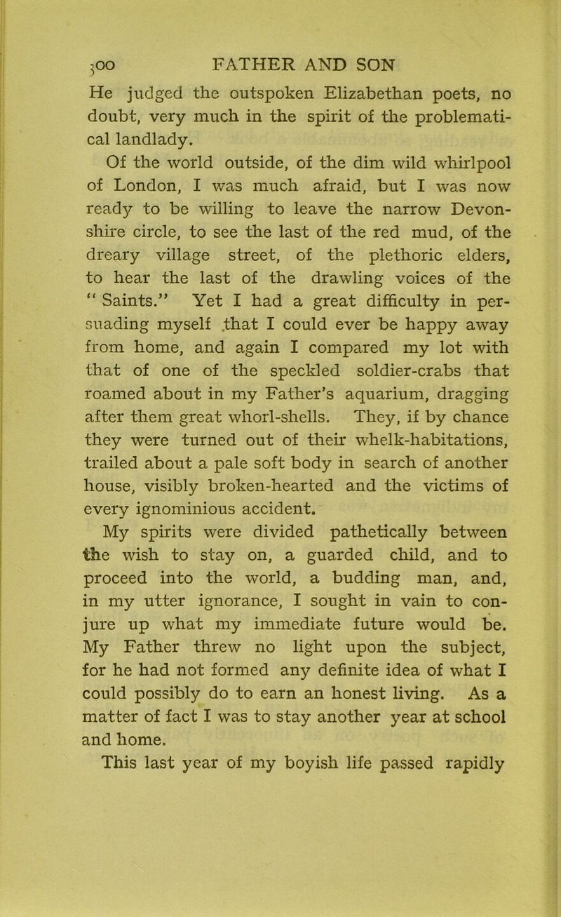 He judged the outspoken Elizabethan poets, no doubt, very much in the spirit of the problemati- cal landlady. Of the world outside, of the dim wild whirlpool of London, I was much afraid, but I was now read};r to be willing to leave the narrow Devon- shire circle, to see the last of the red mud, of the dreary village street, of the plethoric elders, to hear the last of the drawling voices of the “ Saints.” Yet I had a great difficulty in per- suading myself that I could ever be happy away from home, and again I compared my lot with that of one of the speckled soldier-crabs that roamed about in my Father’s aquarium, dragging after them great whorl-shells. They, if by chance they were turned out of their whelk-habitations, trailed about a pale soft body in search of another house, visibly broken-hearted and the victims of every ignominious accident. My spirits were divided pathetically between the wish to stay on, a guarded child, and to proceed into the world, a budding man, and, in my utter ignorance, I sought in vain to con- jure up what my immediate future would be. My Father threw no light upon the subject, for he had not formed any definite idea of what I could possibly do to earn an honest living. As a matter of fact I was to stay another year at school and home. This last year of my boyish life passed rapidly