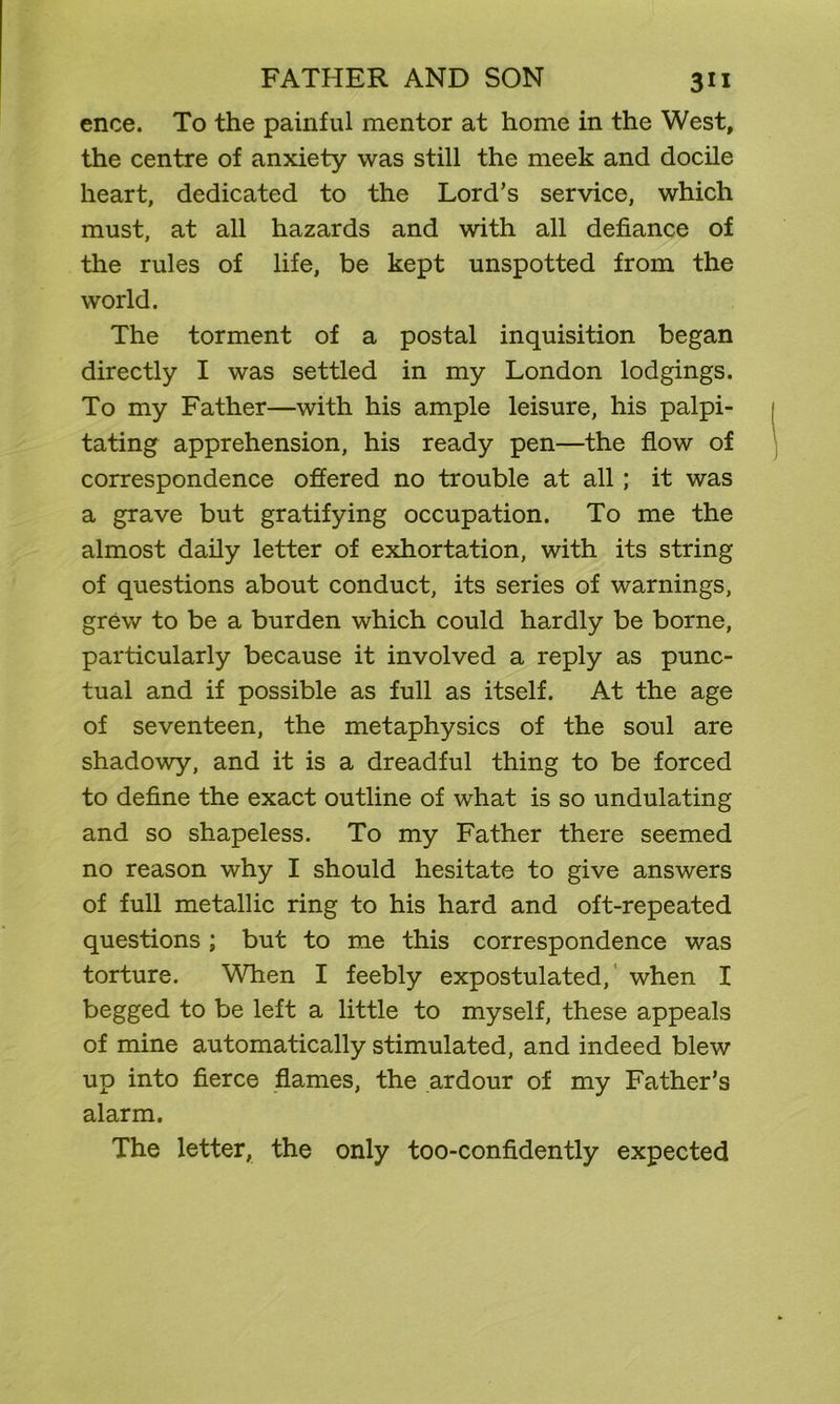 ence. To the painful mentor at home in the West, the centre of anxiety was still the meek and docile heart, dedicated to the Lord’s service, which must, at all hazards and with all defiance of the rules of life, be kept unspotted from the world. The torment of a postal inquisition began directly I was settled in my London lodgings. To my Father—with his ample leisure, his palpi- tating apprehension, his ready pen—the flow of correspondence offered no trouble at all; it was a grave but gratifying occupation. To me the almost daily letter of exhortation, with its string of questions about conduct, its series of warnings, grew to be a burden which could hardly be borne, particularly because it involved a reply as punc- tual and if possible as full as itself. At the age of seventeen, the metaphysics of the soul are shadowy, and it is a dreadful thing to be forced to define the exact outline of what is so undulating and so shapeless. To my Father there seemed no reason why I should hesitate to give answers of full metallic ring to his hard and oft-repeated questions ; but to me this correspondence was torture. When I feebly expostulated, when I begged to be left a little to myself, these appeals of mine automatically stimulated, and indeed blew up into fierce flames, the ardour of my Father’s alarm. The letter, the only too-confidently expected