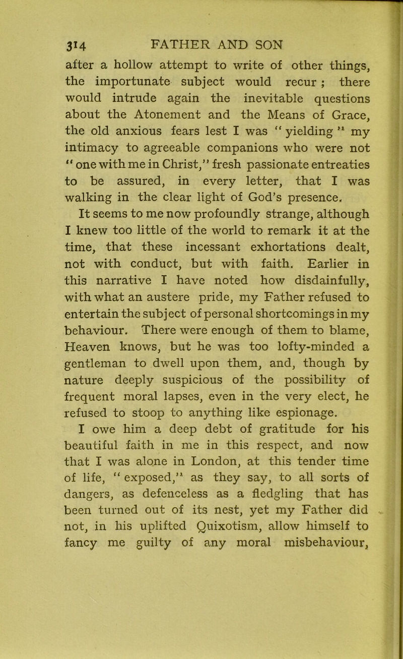 after a hollow attempt to write of other things, the importunate subject would recur ; there would intrude again the inevitable questions about the Atonement and the Means of Grace, the old anxious fears lest I was “ yielding ,l my intimacy to agreeable companions who were not “ one with me in Christ,” fresh passionate entreaties to be assured, in every letter, that I was walking in the clear light of God’s presence. It seems to me now profoundly strange, although I knew too little of the world to remark it at the time, that these incessant exhortations dealt, not with conduct, but with faith. Earlier in this narrative I have noted how disdainfully, with what an austere pride, my Father refused to entertain the subject of personal shortcomings in my behaviour. There were enough of them to blame, Heaven knows, but he was too lofty-minded a gentleman to dwell upon them, and, though by nature deeply suspicious of the possibility of frequent moral lapses, even in the very elect, he refused to stoop to anything like espionage. I owe him a deep debt of gratitude for his beautiful faith in me in this respect, and now that I was alone in London, at this tender time of life, “ exposed,” as they say, to all sorts of dangers, as defenceless as a fledgling that has been turned out of its nest, yet my Father did not, in his uplifted Quixotism, allow himself to fancy me guilty of any moral misbehaviour,