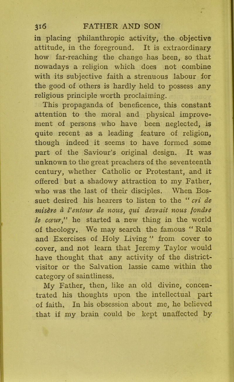 in placing philanthropic activity, the objective attitude, in the foreground. It is extraordinary how far-reaching the change has been, so that nowadays a religion which does not combine with its subjective faith a strenuous labour for the good of others is hardly held to possess any religious principle worth proclaiming. This propaganda of beneficence, this constant attention to the moral and physical improve- ment of persons who have been neglected, is quite recent as a leading feature of religion, though indeed it seems to have formed some part of the Saviour’s original design. It was unknown to the great preachers of the seventeenth century, whether Catholic or Protestant, and it offered but a shadowy attraction to my Father, who was the last of their disciples. When Bos- suet desired his hearers to listen to the “ cvi de mis&re d I’entour de nous, qui devrait nous fondre le cceur,” he started a new thing in the world of theology. We may search the famous “ Rule and Exercises of Holy Living ” from cover to cover, and not learn that Jeremy Taylor wrould have thought that any activity of the district- visitor or the Salvation lassie came within the category of saintliness. My Father, then, like an old divine, concen- trated his thoughts upon the intellectual part of faith. In his obsession about me, he believed that if my brain could be kept unaffected by