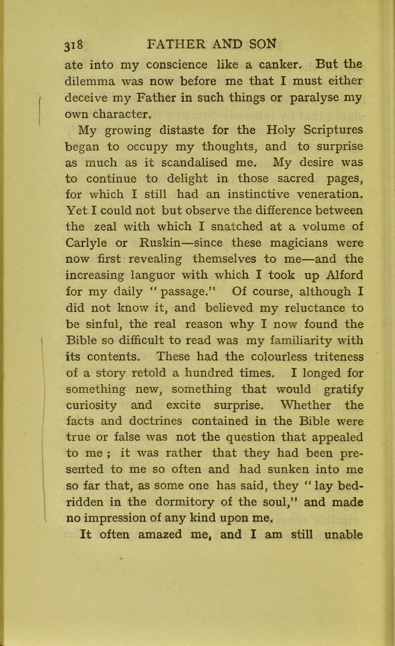 ate into my conscience like a canker. But the dilemma was now before me that I must either deceive my Father in such things or paralyse my own character. My growing distaste for the Holy Scriptures began to occupy my thoughts, and to surprise as much as it scandalised me. My desire was to continue to delight in those sacred pages, for which I still had an instinctive veneration. Yet I could not but observe the difference between the zeal with which I snatched at a volume of Carlyle or Ruskin—since these magicians were now first revealing themselves to me—and the increasing languor with which I took up Alford for my daily “ passage.” Of course, although I did not know it, and believed my reluctance to be sinful, the real reason why I now found the Bible so difficult to read was my familiarity with its contents. These had the colourless triteness of a story retold a hundred times. I longed for something new, something that would gratify curiosity and excite surprise. Whether the facts and doctrines contained in the Bible were true or false was not the question that appealed to me ; it was rather that they had been pre- sented to me so often and had sunken into me so far that, as some one has said, they “ lay bed- ridden in the dormitory of the soul,” and made no impression of any kind upon me,: It often amazed me, and I am still unable