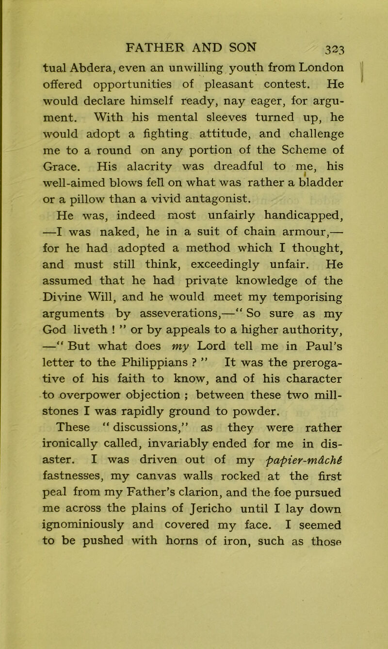 tual Abdera, even an unwilling youth from London offered opportunities of pleasant contest. He would declare himself ready, nay eager, for argu- ment. With his mental sleeves turned up, he would adopt a fighting attitude, and challenge me to a round on any portion of the Scheme of Grace. His alacrity was dreadful to me, his well-aimed blows fell on what was rather a bladder or a pillow than a vivid antagonist. He was, indeed most unfairly handicapped, —I was naked, he in a suit of chain armour,— for he had adopted a method which I thought, and must still think, exceedingly unfair. He assumed that he had private knowledge of the Divine Will, and he would meet my temporising arguments by asseverations,—“ So sure as my God liveth ! ” or by appeals to a higher authority, —“ But what does my Lord tell me in Paul’s letter to the Philippians ? ” It was the preroga- tive of his faith to know, and of his character to overpower objection ; between these two mill- stones I was rapidly ground to powder. These “ discussions,” as they were rather ironically called, invariably ended for me in dis- aster. I was driven out of my papier-mdcM fastnesses, my canvas walls rocked at the first peal from my Father’s clarion, and the foe pursued me across the plains of Jericho until I lay down ignominiously and covered my face. I seemed to be pushed with horns of iron, such as those