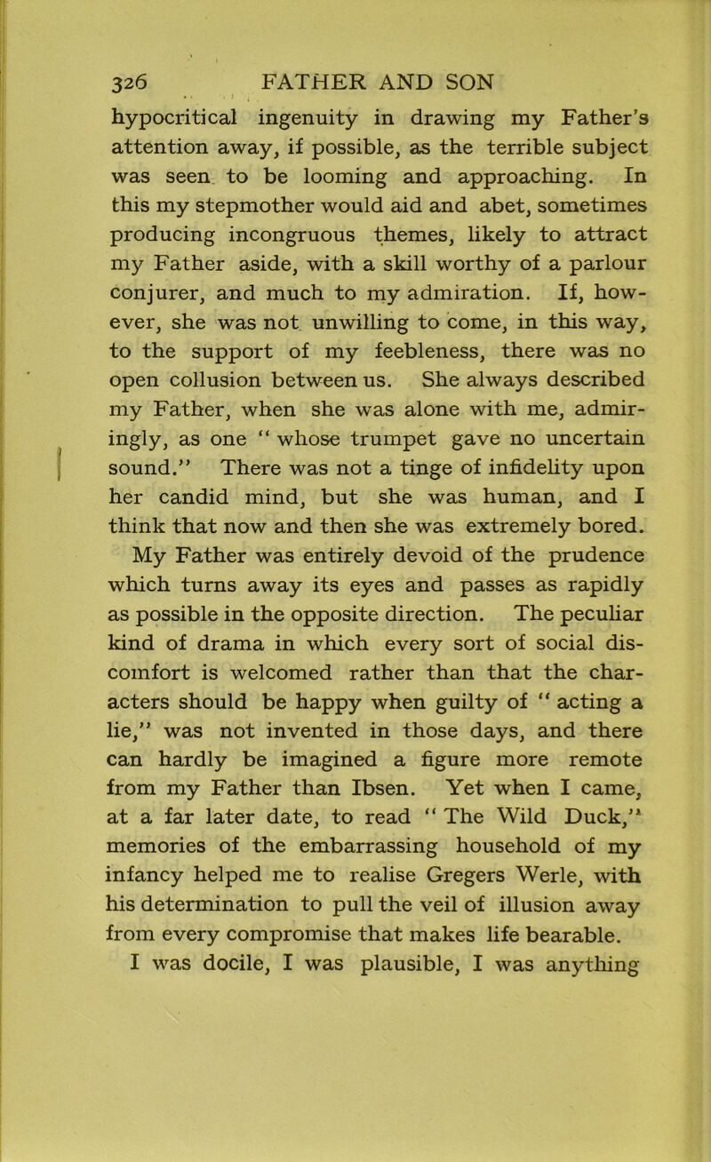 hypocritical ingenuity in drawing my Father’s attention away, if possible, as the terrible subject was seen to be looming and approaching. In this my stepmother would aid and abet, sometimes producing incongruous themes, likely to attract my Father aside, with a skill worthy of a parlour conjurer, and much to my admiration. If, how- ever, she was not unwilling to come, in this way, to the support of my feebleness, there was no open collusion between us. She always described my Father, when she was alone with me, admir- ingly, as one “ whose trumpet gave no uncertain sound.” There was not a tinge of infidelity upon her candid mind, but she was human, and I think that now and then she was extremely bored. My Father was entirely devoid of the prudence which turns away its eyes and passes as rapidly as possible in the opposite direction. The peculiar kind of drama in which every sort of social dis- comfort is welcomed rather than that the char- acters should be happy when guilty of “ acting a lie,” was not invented in those days, and there can hardly be imagined a figure more remote from my Father than Ibsen. Yet when I came, at a far later date, to read “ The Wild Duck,” memories of the embarrassing household of my infancy helped me to realise Gregers Werle, with his determination to pull the veil of illusion away from every compromise that makes life bearable. I was docile, I was plausible, I was anything