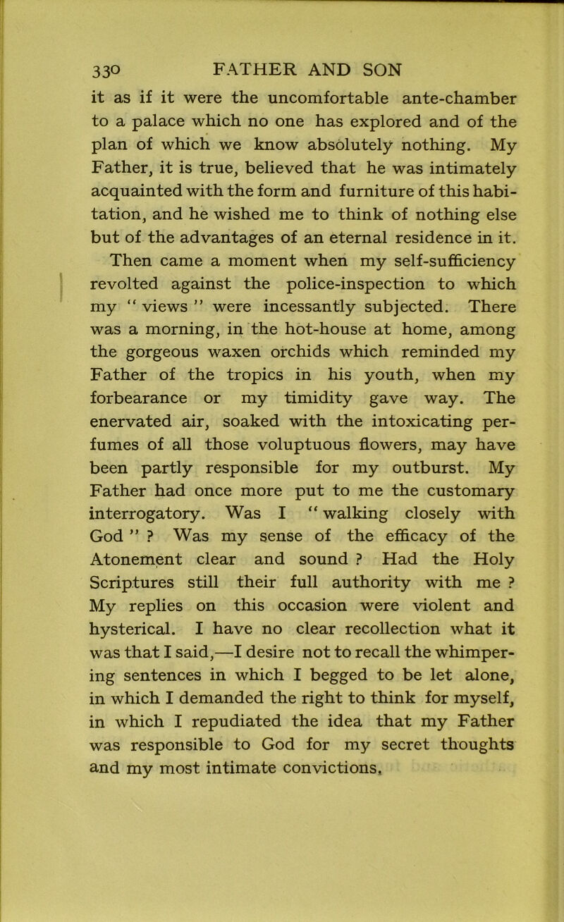 it as if it were the uncomfortable ante-chamber to a palace which no one has explored and of the plan of which we know absolutely nothing. My Father, it is true, believed that he was intimately acquainted with the form and furniture of this habi- tation, and he wished me to think of nothing else but of the advantages of an eternal residence in it. Then came a moment when my self-sufficiency revolted against the police-inspection to which my “ views ” were incessantly subjected. There was a morning, in the hot-house at home, among the gorgeous waxen orchids which reminded my Father of the tropics in his youth, when my forbearance or my timidity gave way. The enervated air, soaked with the intoxicating per- fumes of all those voluptuous flowers, may have been partly responsible for my outburst. My Father had once more put to me the customary interrogatory. Was I “ walking closely with God ” ? Was my sense of the efficacy of the Atonement clear and sound ? Had the Holy Scriptures still their full authority with me ? My replies on this occasion were violent and hysterical. I have no clear recollection what it was that I said,—I desire not to recall the whimper- ing sentences in which I begged to be let alone, in which I demanded the right to think for myself, in which I repudiated the idea that my Father was responsible to God for my secret thoughts and my most intimate convictions.