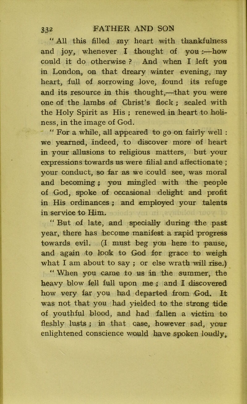 “ All this filled my heart with thankfulness and joy, whenever I thought of you :—how could it do otherwise ? And when I left you in London, on that dreary winter evening, my heart, full of sorrowing love, found its refuge and its resource in this thought,—that you were one of the lambs of Christ’s flock ; sealed with the Holy Spirit as His ; renewed in heart to holi- ness, in the image of God. “ For a while, all appeared to go on fairly well : we yearned, indeed, to discover more of heart in your allusions to religious matters, but your expressions towards us were filial and affectionate ; your conduct, so tar as we could see, was moral and becoming ; you mingled with the people of God, spoke of occasional delight and profit in His ordinances ; and employed your talents in service to Him. “ But of late, and specially during the past year, there has become manifest a rapid progress towards evil. (I must beg you here to pause, and again to look to God for grace to weigh what I am about to say ; or else wrath will rise.) “ When you came to us in the summer, the heavy blow fell full upon me ; and I discovered how very far you had departed from God. It was not that you had yielded to the strong tide of youthful blood, and had fallen a victim to fleshly lusts ; in that case, however sad, your enlightened conscience would have spoken loudly.