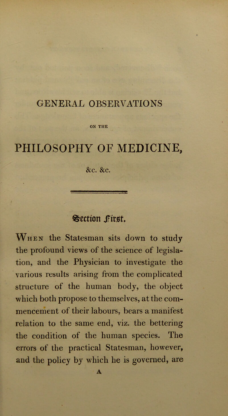 GENERAL OBSERVATIONS ON THE PHILOSOPHY OF MEDICINE, &C. &C. Section Jfirgt When the Statesman sits down to study the profound views of the science of legisla- tion, and the Physician to investigate the various results arising from the complicated structure of the human body, the object which both propose to themselves, at the com- mencement of their labours, bears a manifest relation to the same end, viz. the bettering the condition of the human species. The errors of the practical Statesman, however, and the policy by which he is governed, are A