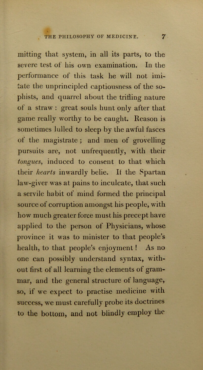 mitting that system, in all its parts, to the severe test of his own examination. In the performance of this task he will not imi- tate the unprincipled captiousness of the so- phists, and quarrel about the trifling nature of a straw : great souls hunt only after that game really worthy to be caught. Reason is sometimes lulled to sleep by the awful fasces of the magistrate ; and men of grovelling pursuits are, not unfrequently, with their tongues, induced to consent to that which their hearts inwardly belie. II the Spartan law-giver was at pains to inculcate, that such a servile habit of mind formed the principal source of corruption amongst his people, with how much greater force must his precept have applied to the person of Physicians, whose province it was to minister to that people's health, to that people's enjoyment! As no one can possibly understand syntax, with- out first of all learning the elements of gram- mar, and the general structure of language, so, if we expect to practise medicine with success, we must carefully probe its doctrines to the bottom, and not blindly employ the