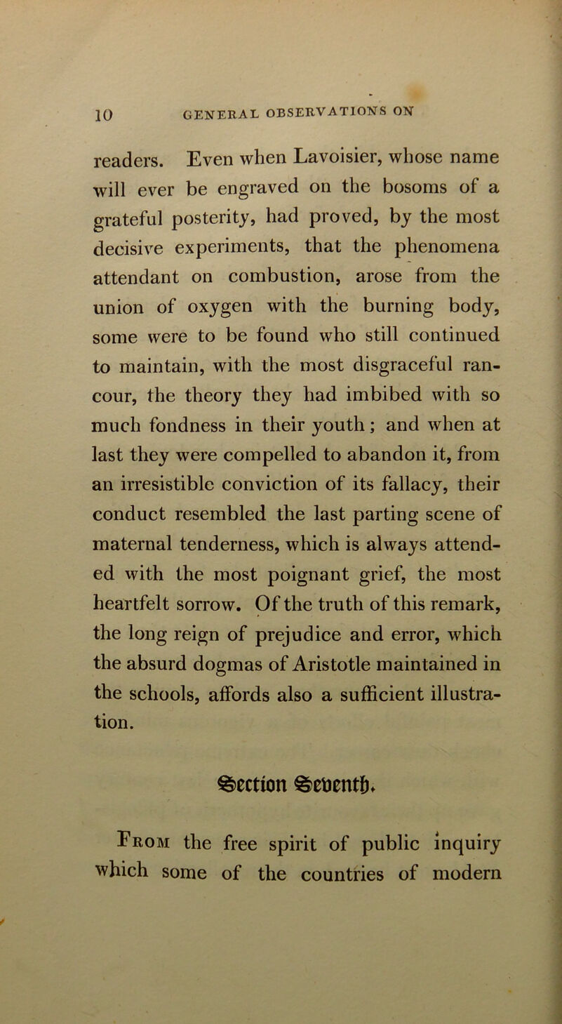readers. Even when Lavoisier, whose name will ever be engraved on the bosoms of a grateful posterity, had proved, by the most decisive experiments, that the phenomena attendant on combustion, arose from the union of oxygen with the burning body, some were to be found who still continued to maintain, with the most disgraceful ran- cour, the theory they had imbibed with so much fondness in their youth; and when at last they were compelled to abandon it, from an irresistible conviction of its fallacy, their conduct resembled the last parting scene of maternal tenderness, which is always attend- ed with the most poignant grief, the most heartfelt sorrow. Of the truth of this remark, the long reign of prejudice and error, which the absurd dogmas of Aristotle maintained in the schools, affords also a sufficient illustra- tion. Section ^etoentlh From the free spirit of public inquiry which some of the countries of modern