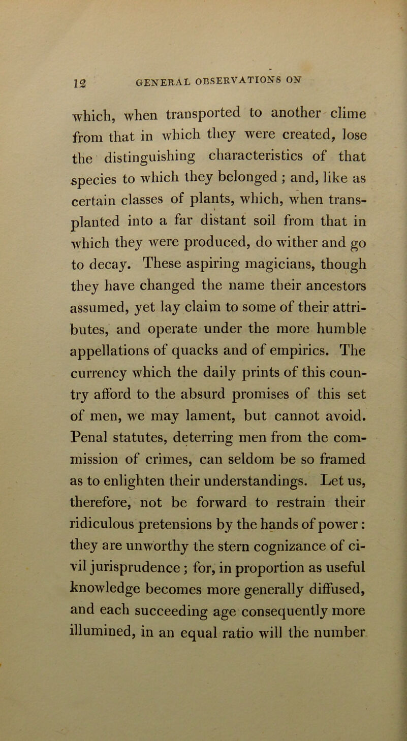 which, when transported to another clime from that in which they were created, lose the distinguishing characteristics of that species to which they belonged ; and, like as certain classes of plants, which, when trans- * planted into a far distant soil from that in which they were produced, do wither and go to decay. These aspiring magicians, though they have changed the name their ancestors assumed, yet lay claim to some of their attri- butes, and operate under the more humble appellations of quacks and of empirics. The currency which the daily prints of this coun- try afford to the absurd promises of this set of men, we may lament, but cannot avoid. Penal statutes, deterring men from the com- mission of crimes, can seldom be so framed as to enlighten their understandings. Let us, therefore, not be forward to restrain their ridiculous pretensions by the hands of power: they are unworthy the stern cognizance of ci- vil jurisprudence; for, in proportion as useful knowledge becomes more generally diffused, and each succeeding age consequently more illumined, in an equal ratio will the number