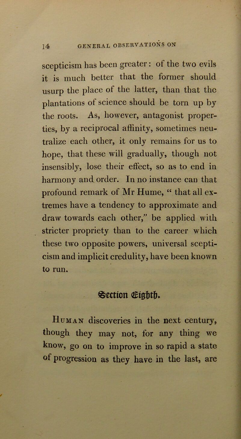 scepticism has been greater: of the two evils it is much better that the former should usurp the place of the latter, than that the plantations of science should be torn up by the roots. As, however, antagonist proper- ties, by a reciprocal affinity, sometimes neu- tralize each other, it only remains for us to hope, that these will gradually, though not insensibly, lose their effect, so as to end in harmony and order. In no instance can that profound remark of Mr Hume, “ that all ex- tremes have a tendency to approximate and draw towards each other/' be applied with stricter propriety than to the career which these two opposite powers, universal scepti- cism and implicit credulity, have been known to run. Section GEig&tjh Human discoveries in the next century, though they may not, for any thing we know, go on to improve in so rapid a state of progression as they have in the last, are