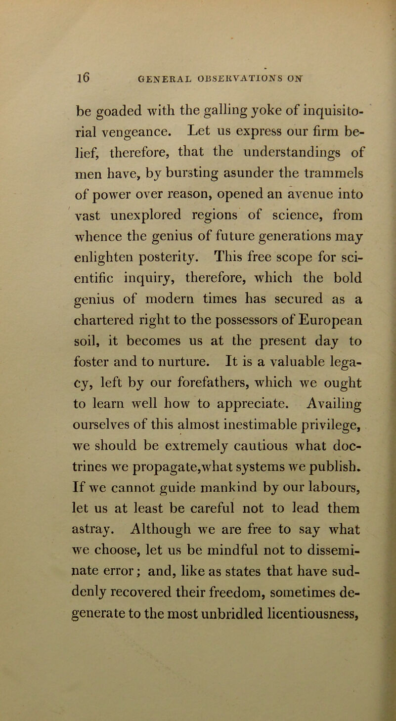 be goaded with the galling yoke of inquisito- rial vengeance. Let us express our firm be- lief, therefore, that the understandings of men have, by bursting asunder the trammels of power over reason, opened an avenue into vast unexplored regions of science, from whence the genius of future generations may enlighten posterity. This free scope for sci- entific inquiry, therefore, which the bold genius of modern times has secured as a chartered right to the possessors of European soil, it becomes us at the present day to foster and to nurture. It is a valuable lega- cy, left by our forefathers, which we ought to learn well how to appreciate. Availing ourselves of this almost inestimable privilege, we should be extremely cautious what doc- trines we propagate,what systems we publish. If we cannot guide mankind by our labours, let us at least be careful not to lead them astray. Although we are free to say what we choose, let us be mindful not to dissemi- nate error; and, like as states that have sud- denly recovered their freedom, sometimes de- generate to the most unbridled licentiousness,