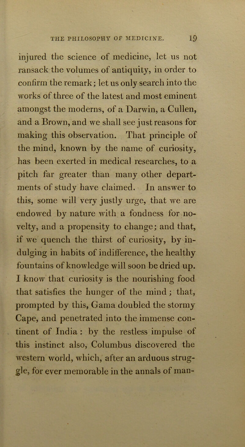 injured the science of medicine, let us not ransack the volumes of antiquity, in order to confirm the remark; let us only search into the works of three of the latest and most eminent amongst the moderns, of a Darwin, a Cullen, and a Brown, and we shall see just reasons for making this observation. That principle of the mind, known by the name of curiosity, has been exerted in medical researches, to a pitch far greater than many other depart- ments of study have claimed. In answer to this, some will very justly urge, that we are endowed by nature with a fondness for no- velty, and a propensity to change; and that, if we quench the thirst of curiosity, by in- dulging in habits of indifference, the healthy fountains of knowledge will soon be dried up. I know that curiosity is the nourishing food that satisfies the hunger of the mind ; that, prompted by this, Gama doubled the stormy Cape, and penetrated into the immense con- tinent of India : by the restless impulse of this instinct also, Columbus discovered the western world, which, after an arduous strug- gle, for ever memorable in the annals of man-