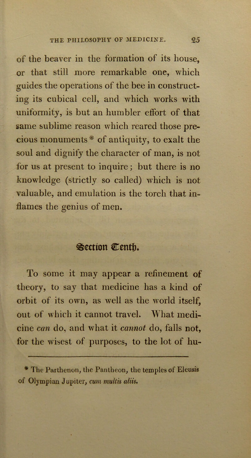 of the beaver in the formation of its house, or that still more remarkable one, which guides the operations of the bee in construct- ing its cubical cell, and which works with uniformity, is but an humbler effort of that same sublime reason which reared those pre- cious monuments * of antiquity, to exalt the soul and dignify the character of man, is not for us at present to inquire; but there is no knowledge (strictly so called) which is not valuable, and emulation is the torch that in- flames the genius of men. Section Centih To some it may appear a refinement of theory, to say that medicine has a kind of orbit of its own, as well as the world itself, out of which it cannot travel. What medi- cine can do, and what it cannot do, falls not, for the wisest of purposes, to the lot of hu- * The Parthenon, the Pantheon, the temples of Eleusis of Olympian J u pi ter, cum multis aliis.