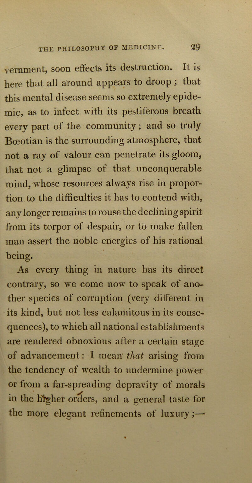 vernment, soon effects its destruction. It is here that all around appears to droop ; that this mental disease seems so extremely epide- mic, as to infect with its pestiferous breath every part of the community; and so truly Boeotian is the surrounding atmosphere, that not a ray of valour can penetrate its gloom, that not a glimpse of that unconquerable mind, whose resources always rise in propor- tion to the difficulties it has to contend with, any longer remains to rouse the declining spirit from its torpor of despair, or to make fallen man assert the noble energies of his rational being. As every thing in nature has its direct contrary, so we come now to speak of ano- ther species of corruption (very different in its kind, but not less calamitous in its conse- quences), to which all national establishments are rendered obnoxious after a certain stage of advancement: I mean that arising from the tendency of wealth to undermine power or from a far-spreading depravity of morals in the higher orders, and a general taste for the more elegant refinements of luxury;—