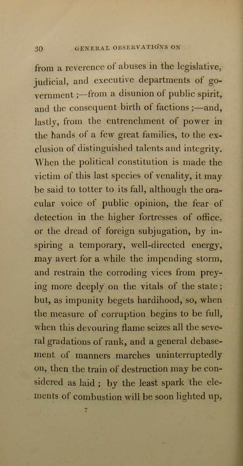 from a reverence of abuses in the legislative, judicial, and executive departments of go- vernment from a disunion of public spirit, and the consequent birth of factions ;—and, lastly, from the entrenchment of power in the hands of a few great families, to the ex- clusion of distinguished talents and integrity. When the political constitution is made the victim of this last species of venality, it may be said to totter to its fall, although the ora- cular voice of public opinion, the fear of detection in the higher fortresses of office, or the dread of foreign subjugation, by in- spiring a temporary, well-directed energy, may avert for a while the impending storm, and restrain the corroding vices from prey- ing more deeply on the vitals of the state; but, as impunity begets hardihood, so, when the measure of corruption begins to be full, when this devouring flame seizes all the seve- ral gradations of rank, and a general debase- ment of manners marches uninterruptedly on, then the train of destruction may be con- sidered as laid ; by the least spark the ele- ments of combustion will be soon lighted up, 7