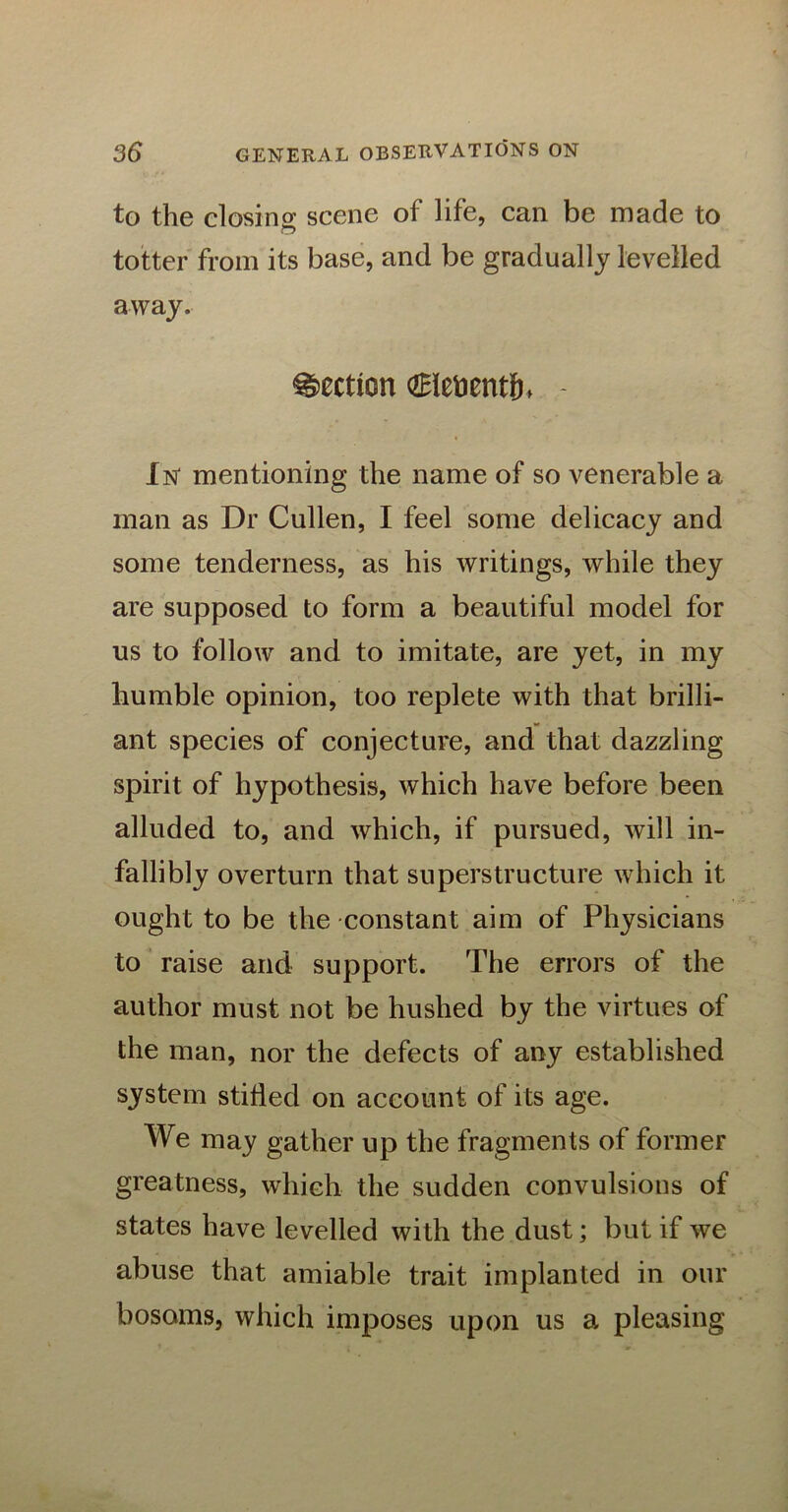 to the closing scene of life, can be made to c5 totter from its base, and be gradually levelled away. Section dBie&entfh - In' mentioning the name of so venerable a man as Dr Cullen, I feel some delicacy and some tenderness, as his writings, while they are supposed to form a beautiful model for us to follow and to imitate, are yet, in my humble opinion, too replete with that brilli- ant species of conjecture, and that dazzling spirit of hypothesis, which have before been alluded to, and which, if pursued, will in- fallibly overturn that superstructure which it ought to be the constant aim of Physicians to raise and support. The errors of the author must not be hushed by the virtues of the man, nor the defects of any established system stifled on account of its age. We may gather up the fragments of former greatness, which the sudden convulsions of states have levelled with the dust; but if wre abuse that amiable trait implanted in our bosoms, which imposes upon us a pleasing